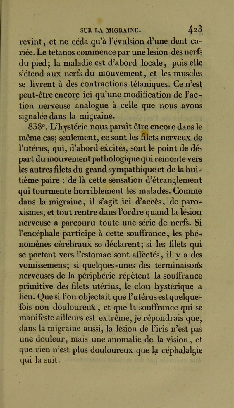 revint, et ne céda qu’à l’évulsion d’une dent ca- riée. Le tétanos commence par une lésion des nerfs du piedj la maladie est. d’abord locale, puis elle s’étend aux nerfs du mouvement, et les muscles se livrent à des contractions tétaniques. Ce n’est peut-être encore ici qu’une modification de l’ac- tion nerveuse analogue à celle que nous avons signalée dans la migraine. 838°. L’h ystérie nous paraît être encore dans le même cas; seulement, ce sont les filets nerveux de l’utérus, qui, d’abord excités, sont le point de dé- part du mouvement pathologique qui remonte vers les autres filets du grand sympathique et de la hui- tième paire : de là cette sensation d’étranglement qui tourmente horriblement les malades. Comme dans la migraine, il s’agit ici d’accès, de paro- xismes, et tout rentre dans l’ordre quand la lésion nerveuse a parcouru toute une série de nerfs. Si l’encéphale participe à cette souffrance, les phé- nomènes cérébraux se déclarent; si les filets qui se portent vers l’estomac sont affectés, il y a des vomissemens; si quelques-unes des terminaisons nerveuses de la périphérie répètent la souffrance primitive des filets utérins, le clou hystérique a lieu. Que si l’on objectait que l’utérus est quelque- fois non douloureux , et que la souffrance qui se manifeste ailleurs est extrême, je répondrais que, dans la migraine aussi, la lésion de l’iris n’est pas une douleur, mais une anomalie de la vision, et que l'ien n’est plus douloureux que la céphalalgie qui la suit.