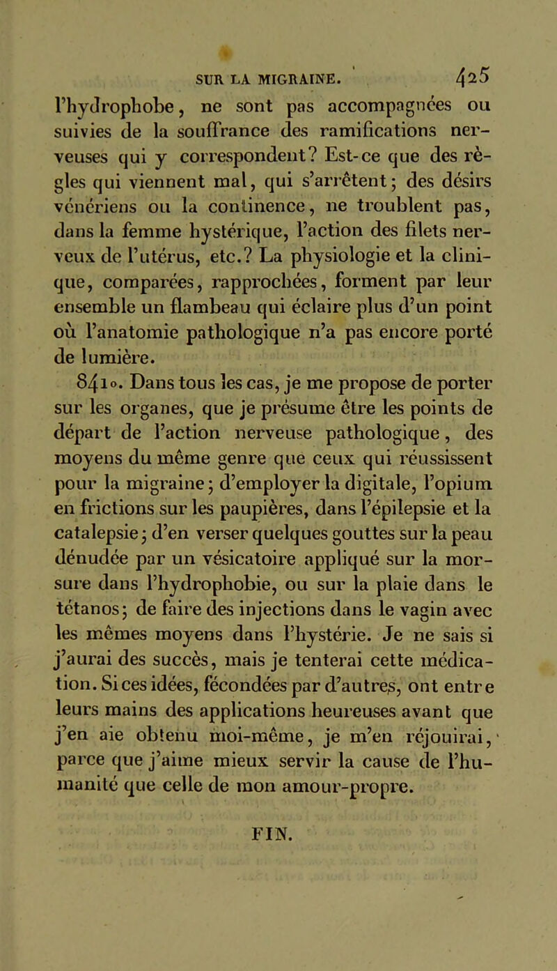 l’hydrophobe, ne sont pas accompagnées ou suivies de la souffrance des ramifications ner- veuses qui y correspondent? Est-ce que des rè- gles qui viennent mal, qui s’arrêtent; des désirs vénériens ou la continence, ne troublent pas, dans la femme hystérique, l’action des filets ner- veux de l’utérus, etc.? La physiologie et la clini- que, comparées, rapprochées, forment par leur ensemble un flambeau qui éclaire plus d’un point où l’anatomie pathologique n’a pas encore porté de lumière. 841 ». Dans tous les cas, je me propose de porter sur les organes, que je présume être les points de départ de l’action nerveuse pathologique, des moyens du même genre que ceux qui réussissent pour la migraine; d’employer la digitale, l’opium en frictions sur les paupières, dans l’épilepsie et la catalepsie ; d’en verser quelques gouttes sur la peau dénudée par un vésicatoire appliqué sur la mor- sure dans l’hydrophobie, ou sur la plaie dans le tétanos; de faire des injections dans le vagin avec les mêmes moyens dans l’hystérie. Je ne sais si j’aurai des succès, mais je tenterai cette médica- tion. Si ces idées, fécondées par d’autre^, ont entre leurs mains des applications heureuses avant que j’en aie obtenu moi-même, je m’en réjouirai,' parce que j’aime mieux servir la cause de l’hu- manité que celle de mon amour-propre. FIN.