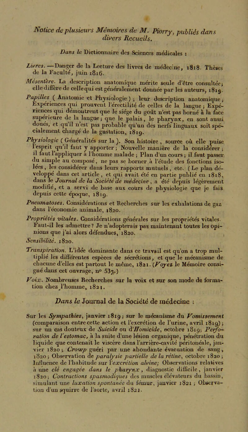 Notice de plusieurs Mémoires de M. Piorry, publiés dans divers Recueils. Dans le Dictionnaire des Sciences médicales s Livres. —Danger de la Lcctuie des livres de médecine, 1818. Thèses de la Faculté, juin 1816. Mesentbre. La description anatomique mérite seule d’être consultée; elle dillère de celle qui est généralement donnée par les auteurs, 181 g. Papilles ( Anatomie et Physiologie ) ; leur description anatomique ; Expériences qui prouvent l’érectilité de celles de la langue ; Expé- riences qui démontrent que le siège du goût n’est pas horné à la face supérieure de la langue; que le palais, le pharynx, en sont aussi doues, et qu il n est pas probable qu’un des nerfs linguaux soit spé- cialement chargé de la gustation, 1819. Physiologie ( Généralités sur la ). Son histoire , source où elle puise 1 esprit quil faut y apporter; Nouvelle manière de la considérer; il faut l’appliquer à l’homme malade ; Plan d’un cours ; il faut passer du simple au composé, ne pas se borner à l’étude des fonctions iso- lées , les considérer dans leurs rapports mutuels , etc. ( Le plan dé- veloppé dans cet article, et qui avait été en partie publié en 1818, dans le Journal de la Société de médecine , a été depuis légèrement modifié, et a servi de base aux cours de physiologie que je fais depuis cette époque, 1819. Pneumatoses. Considérations et Recherches sur les exhalations de gaz dans l’économie animale, 1820. Propriétés vitales. Considérations générales sur les propriétés vitales. Faut-il les admettre? Je n’adopterais pas maintenant toutes les Opi- nions que j’ai alors défendues, 1820. Sensibilité. 1820. Transpiration. L’idée dominante dans ce travail est qu’on a trop mul- tiplié les differentes espèces de sécrétions, et que le mécanisme de chacune d’elles est partout le même, 1821. {Voyet. le Mémoire consi- gné dans cet ouvrage, n° 53jj*) Voùc. Nombreuses Recherches sur la voix et sur son mode de forma- tion chez^l’homme, 1821. Dans le Journal de la Société de médecine : Sur les Sympathies, janvier 1819; sur le mécanisme du Vomissement (comparaison entre cette action et l’excrétion de l’urine, avril 1819) ; sur im cas douteux de Suicide ou à’Homicide, octobre 1819; Perfo- ration de l’estomac, à la suite d’une lésion organique, pénétration du liquide que contenait le viscère dans l’arrière-cavité péritonéale, jan- vier 1820 ; Crowp guéri par une abondante évacuation de sang, 1820 ; Observation de paralysie partielle de la rétine, octobre 1820 ; Influence de l’habitude sur l'excrétion alvine; Observations relatives à une clé engagée dans le pharynx , diagnostic difficile, janvier 1820; Contractions spasmodiques des muscles élévateurs du bassin, simulant une luxation spontanée du fémur, janvier 1821 ; Observa- tion d’un squirre de l’aorte, avril 1821.