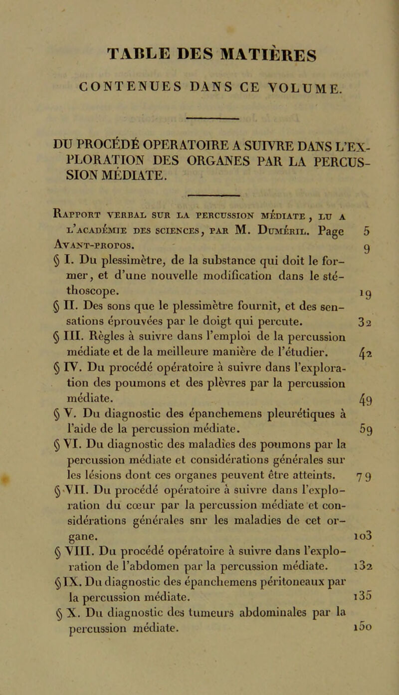 TABLE DES MATIÈRES CONTENUES DANS CE VOLUME. DU PROCÉDÉ OPERATOIRE A SUIVRE DANS L’EX- PLORATION DES ORGANES PAR LA PERCUS- SION MÉDIATE. Rapport verbal sur la percussion médiate , lu a l’académie des sciences, par M. Duméril. Page 5 AVANT-PROPOS. 0 § I. Du plessimètre, de la substance qui doit le for- mer, et d’une nouvelle modification dans le sté- thoscope. îq § II. Des sons que le plessimètre fournit, et des sen- sations éprouvées par le doigt qui percute. 32 § III. Règles à suivre dans l’emploi de la percussion médiate et de la meilleure manière de l’étudier. 4^ § IV. Du procédé opératoire à suivre dans l’explora- tion des poumons et des plèvres par la percussion médiate. 49 § V. Du diagnostic des épanchemens pleurétiques à l’aide de la percussion médiate. 59 § VI. Du diagnostic des maladies des poumons par la percussion médiate et considérations générales sur les lésions dont ces organes peuvent être atteints. 7 9 § VII. Du procédé opératoire à suivre dans l’explo- ration du cœur par la percussion médiate et con- sidérations générales snr les maladies de cet or- gane. io3 § VIII. Du procédé opératoire à suivre dans l’explo- ration de l’abdomen par la percussion médiate. i32 §IX. Du diagnostic des épanchemens péritoneaux par la percussion médiate. i35 § X. Du diagnostic des tumeurs abdominales par la percussion médiate. î^o