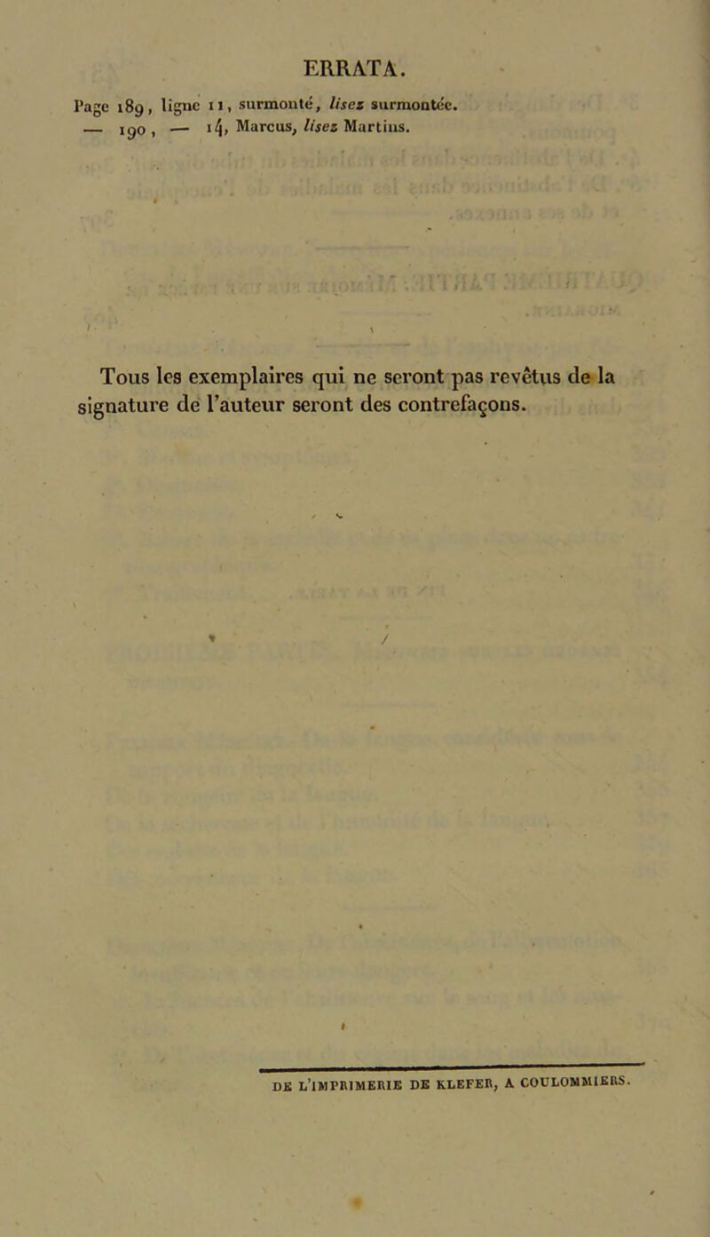 ERRATA. Page 189, ligne il, surmonté, lisez surmontée. 190, — 14, Marcus, lisez Martins. '• 1 . » Tous les exemplaires qui ne seront pas revêtus de la signature de l’auteur seront des contrefaçons. » DK i/lMPRIMERIE DE KLEFER, A COULOMMIKRS.