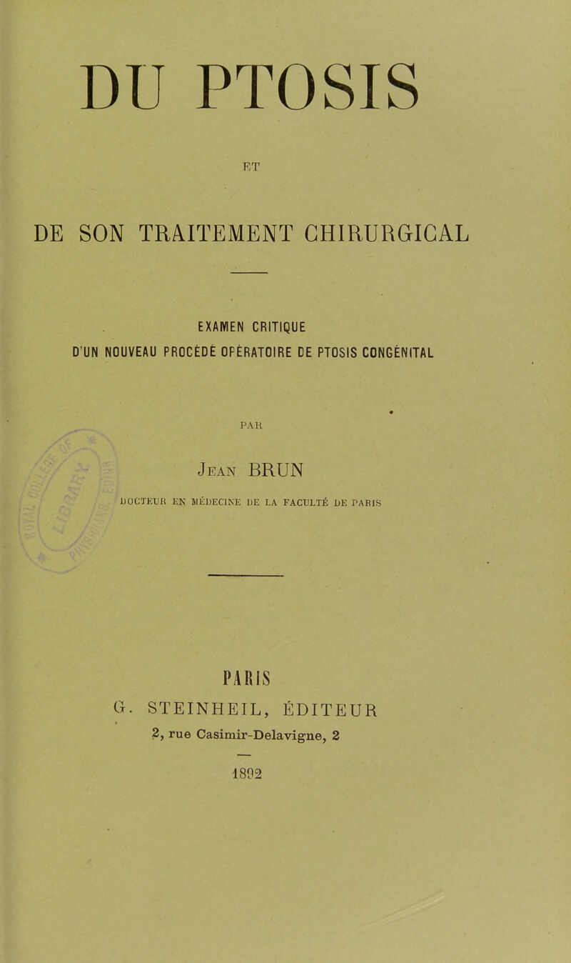 ET DE SON TRAITEMENT CHIRURGICAL EXAMEN CRITIQUE D'UN NOUVEAU PROCÉDÉ OPÉRATOIRE DE PTOSIS CONGÉNITAL PAH Jean BRUN DOCTEUR EN MÉDECINE DE LA FACULTÉ DE PARIS PARIS G. steinheil, éditeur 2, rue Casimir-Delavigne, 2 1802