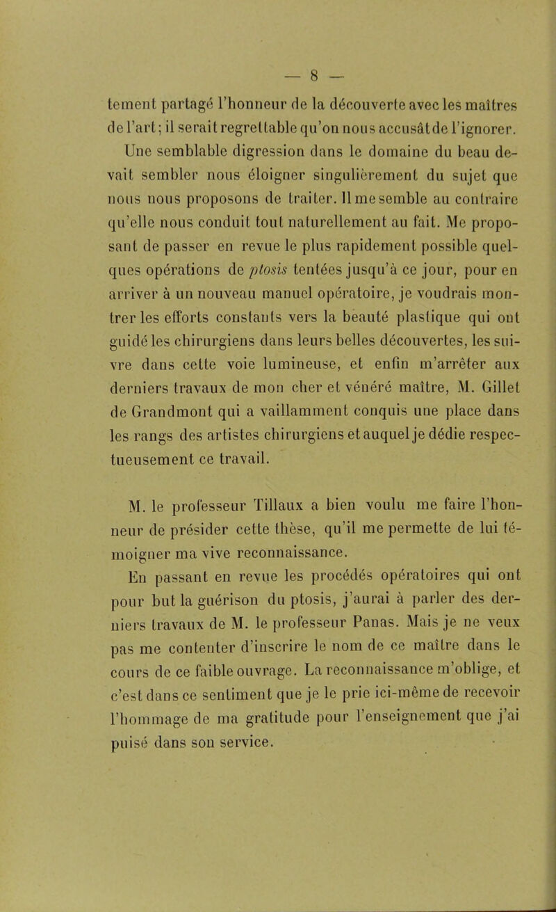 teincnt partagé l’honneur de la découverte avec les maîtres de l’art; il serait regrettable qu’on nous accusâtde l’ignorer. Une semblable digression dans le domaine du beau de- vait sembler nous éloigner singulièrement du sujet que nous nous proposons de traiter. 11 me semble au contraire qu’elle nous conduit tout naturellement au fait. Me propo- sant de passer en revue le plus rapidement possible quel- ques opérations de ptosis tentées jusqu’à ce jour, pour en arriver à un nouveau manuel opératoire, je voudrais mon- trer les efforts constants vers la beauté plastique qui ont guidé les chirurgiens dans leurs belles découvertes, les sui- vre dans cette voie lumineuse, et enfin m’arrêter aux derniers travaux de mon cher et vénéré maître, M. Gillet de Grandmont qui a vaillamment conquis une place dans les rangs des artistes chirurgiens etauquel je dédie respec- tueusement ce travail. M. le professeur Filiaux a bien voulu me faire l'hon- neur de présider cette thèse, qu’il me permette de lui té- moigner ma vive reconnaissance. En passant en revue les procédés opératoires qui ont pour but la guérison du ptosis, j’aurai à parler des der- niers travaux de M. le professeur Panas. Mais je ne veux pas me contenter d’inscrire le nom de ce maître dans le cours de ce faible ouvrage. La reconnaissance m’oblige, et c’est dans ce sentiment que je le prie ici-même de recevoir l’hommage de ma gratitude pour l’enseignement que j’ai puisé dans son service.