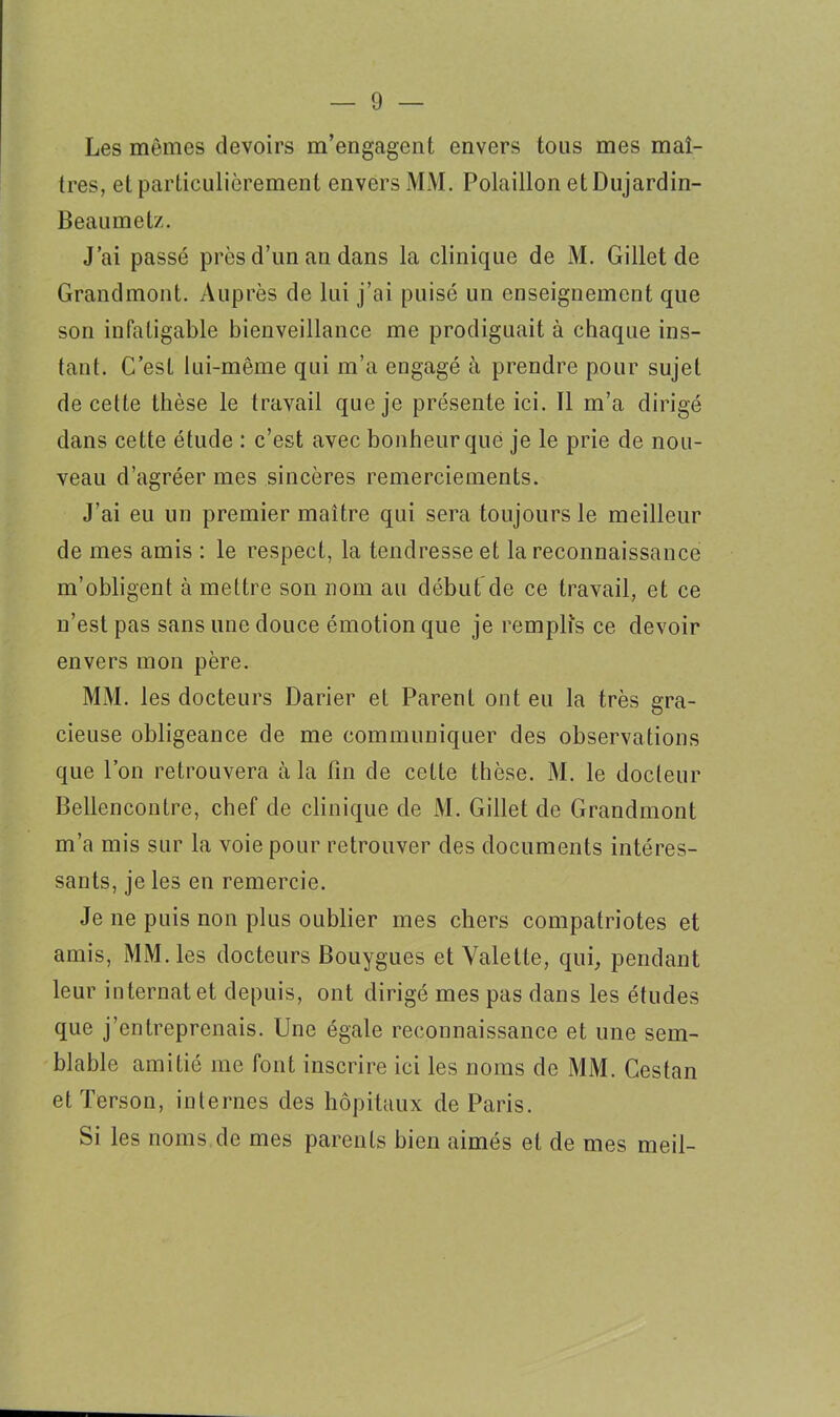 Les mêmes devoirs m’engagent envers tous mes maî- tres, et particulièrement envers MM. Polaillon etDujardin- Beaumetz. J’ai passé près d’un an dans la clinique de M. Gillet de Grandmont. Auprès de lui j’ai puisé un enseignement que son infatigable bienveillance me prodiguait à chaque ins- tant. C’est lui-même qui m’a engagé à prendre pour sujet de cette thèse le travail que je présente ici. Il m’a dirigé dans cette étude : c’est avec bonheur que je le prie de nou- veau d’agréer mes sincères remerciements. J’ai eu un premier maître qui sera toujours le meilleur de mes amis : le respect, la tendresse et la reconnaissance m’obligent à mettre son nom au début de ce travail, et ce n’est pas sans une douce émotion que je remplis ce devoir envers mon père. MM. les docteurs Darier et Parent ont eu la très gra- cieuse obligeance de me communiquer des observations que l’on retrouvera à la fin de cette thèse. M. le docteur Bellencontre, chef de clinique de M. Gillet de Grandmont m’a mis sur la voie pour retrouver des documents intéres- sants, je les en remercie. Je ne puis non plus oublier mes chers compatriotes et amis, MM. les docteurs Bouygues et Valette, qui, pendant leur internat et depuis, ont dirigé mes pas dans les études que j’entreprenais. Une égale reconnaissance et une sem- blable amitié me font inscrire ici les noms de MM. Cestan et Terson, internes des hôpitaux de Paris. Si les noms de mes parents bien aimés et de mes meil-