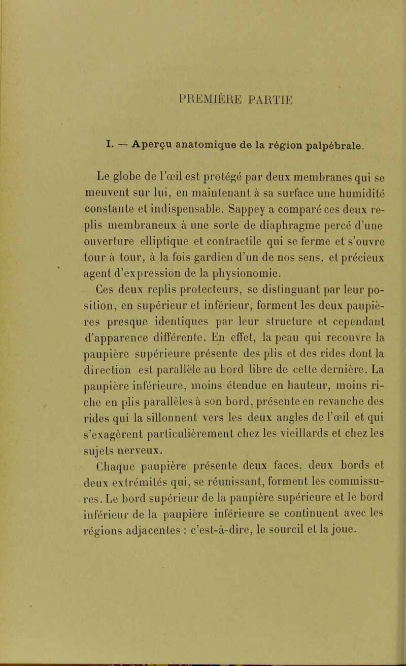 PREMIÈRE PARTIE I. — Aperçu anatomique de la région palpébrale. Le globe de l’œil est protégé par deux membranes qui se meuvent sur lui, en maintenant à sa surface une humidité constante et indispensable. Sappey a comparé ces deux re- plis membraneux à une sorte de diaphragme percé d’une ouverture elliptique et contractile qui se ferme et s’ouvre tour à tour, à la fois gardien d’un de nos sens, et précieux agent d’expression de la physionomie. Ces deux replis protecteurs, se distinguant par leur po- sition, en supérieur et inférieur, forment les deux paupiè- res presque identiques par leur structure et cependant d’apparence différente. En effet, la peau qui recouvre la paupière supérieure présente des plis et des rides dont la direction est parallèle au bord libre de cette dernière. La paupière inférieure, moins étendue en hauteur, moins ri- che en plis parallèles à son bord, présente en revanche des rides qui la sillonnent vers les deux angles de l’œil et qui s’exagèrent particulièrement chez les vieillards et chez les sujets nerveux. Chaque paupière présente deux faces, deux bords et deux extrémités qui, se réunissant, forment les commissu- res. Le bord supérieur de la paupière supérieure et le bord inférieur de la paupière inférieure se continuent avec les régions adjacentes : c’est-à-dire, le sourcil et la joue.