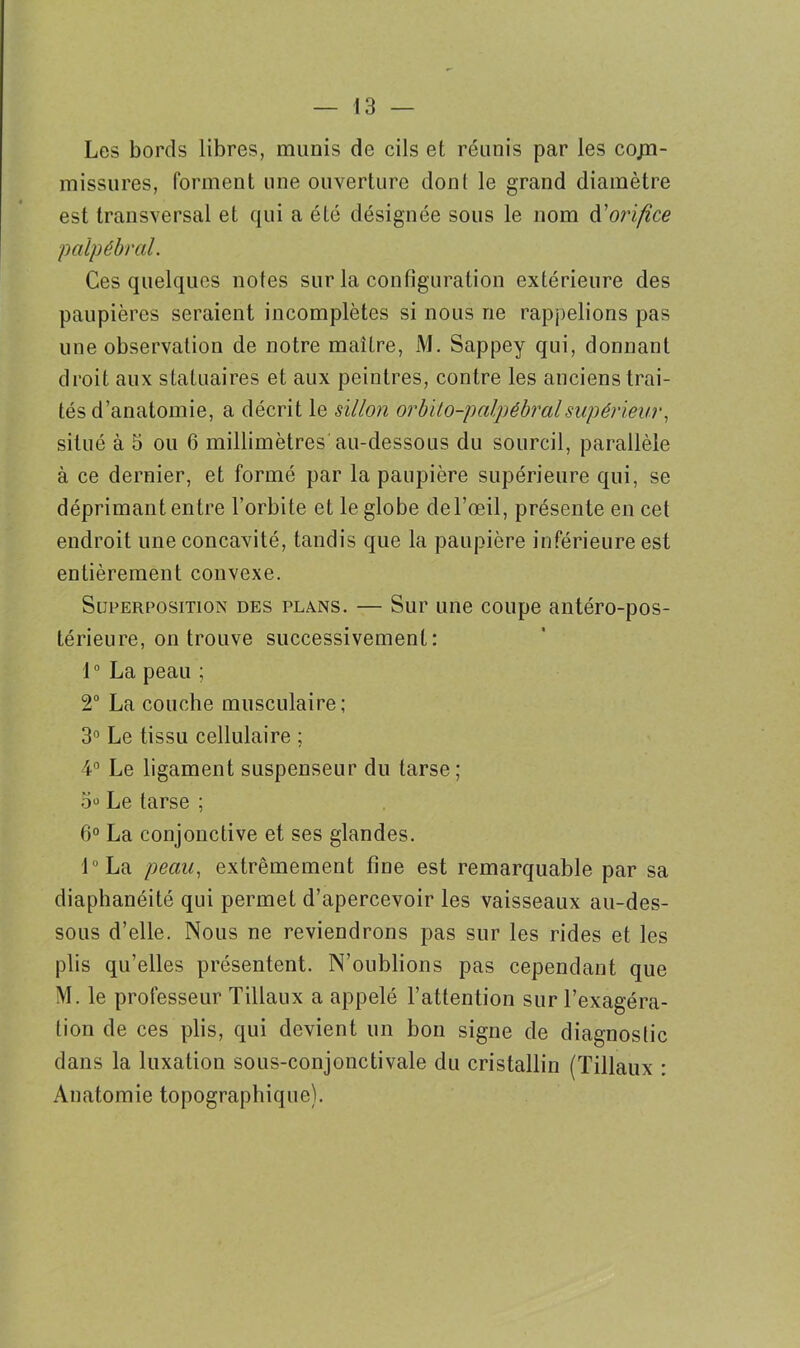 Les bords libres, munis de cils et réunis par les cojn- missures, forment une ouverture dont le grand diamètre est transversal et qui a été désignée sous le nom d'orifice 'palpébral. Ces quelques notes sur la configuration extérieure des paupières seraient incomplètes si nous ne rappelions pas une observation de notre maître, M. Sappey qui, donnant droit aux statuaires et aux peintres, contre les anciens trai- tés d’anatomie, a décrit le sillon orbito-palpébral supérieur, situé à 5 ou 6 millimètres au-dessous du sourcil, parallèle à ce dernier, et formé par la paupière supérieure qui, se déprimant entre l’orbite et le globe del’œil, présente en cet endroit une concavité, tandis que la paupière inférieure est entièrement convexe. Superposition des plans. — Sur une coupe antéro-pos- térieure, on trouve successivement: 1° La peau ; 2° La couche musculaire; 3° Le tissu cellulaire ; 4° Le ligament suspenseur du tarse; o° Le tarse ; 6° La conjonctive et ses glandes. l°La peau, extrêmement fine est remarquable par sa diaphanéité qui permet d’apercevoir les vaisseaux au-des- sous d’elle. Nous ne reviendrons pas sur les rides et les plis qu’elles présentent. N’oublions pas cependant que M. le professeur Tillaux a appelé l’attention sur l’exagéra- tion de ces plis, qui devient un bon signe de diagnoslic dans la luxation sous-conjonctivale du cristallin (Tillaux : Anatomie topographique).