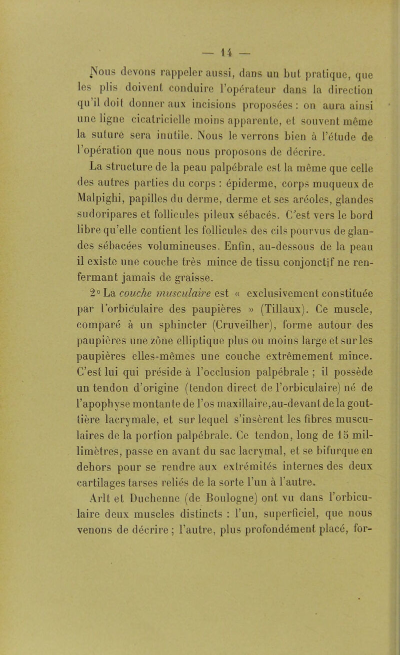 Nous devons rappeler aussi, dans un but pratique, que les plis doivent conduire l’opérateur dans la direction qu’il doit donner aux incisions proposées: on aura ainsi une ligne cicatricielle moins apparente, et souvent même la suture sera inutile. Nous le verrons bien à l’étude de l’opération que nous nous proposons de décrire. La structure de la peau palpébrale est la même que celle des autres parties du corps : épiderme, corps muqueux de Malpighi, papilles du derme, derme et ses aréoles, glandes sudoripares et follicules pileux sébacés. C’est vers le bord libre qu’elle contient les follicules des cils pourvus de glan- des sébacées volumineuses. Enfin, au-dessous de la peau il existe une couche très mince de tissu conjonctif ne ren- fermant jamais de graisse. 2° La couche musculaire est « exclusivement constituée par l’orbiculaire des paupières » (Tillaux). Ce muscle, comparé à un sphincter (Cruveilher), forme autour des paupières une zone elliptique plus ou moins large et sur les paupières elles-mêmes une couche extrêmement mince. C’est lui qui préside à l’occlusion palpébrale ; il possède un tendon d’origine (tendon direct de l’orbiculaire) né de l’apophyse montante de l’os maxillaire,au-devant de la gout- tière lacrymale, et sur lequel s’insèrent les fibres muscu- laires de la portion palpébrale. Ce tendon, long de 15 mil- limètres, passe en avant du sac lacrymal, et se bifurque en dehors pour se rendre aux extrémités internes des deux cartilages tarses reliés de la sorte l’un à l’autre. Arlt et Duchenne (de Boulogne) ont vu dans l’orbicu- laire deux muscles distincts : l’un, superficiel, que nous venons de décrire ; l’autre, plus profondément placé, for-