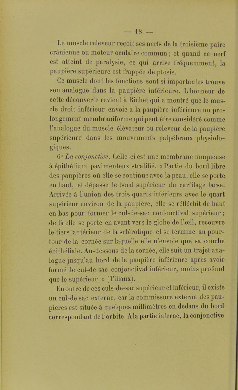 Le muscle releveur reçoit ses nerfs de la troisième paire crânienne ou moteur oculaire commun ; et quand ce nerf est atteint de paralysie, ce qui arrive fréquemment, la paupière supérieure est frappée de ptosis. Ce muscle dont les fonctions sont si importantes trouve son analogue dans la paupière inférieure. L’honneur de cette découverte revient à Richet qui a montré que le mus- cle droit inférieur envoie à la paupière inférieure un pro- longement membraniforme qui peut être considéré comme l’analogue du muscle élévateur ou releveur de la paupière supérieure dans les mouvements palpébraux physiolo- giques. 6° La conjonctive. Celle-ci est une membrane muqueuse à épithélium pavimenteux stratifié. «Partie du bord libre des paupières où elle se continue avec la peau, elle se porte en haut, et dépasse le bord supérieur du cartilage tarse. Arrivée à l’union des trois quarts inférieurs avec le quart supérieur environ de la paupière, elle se réfléchit de haut en bas pour former le cul-de-sac conjonctival supérieur ; de là elle se porte en avant vers le globe de l’œil, recouvre le tiers antérieur de la sclérotique et se termine au pour- tour de la cornée sur laquelle elle n’envoie que sa couche épithéliale. Au-dessous de la cornée, elle suit un trajet ana- logue jusqu’au bord delà paupière inférieure après avoir formé le cul-de-sac conjonctival inférieur, moins profond que le supérieur » (Tillaux). En outre de ces culs-de-sac supérieur et inférieur, il existe un cul-de sac externe, car la commissure externe des pau- pières est située à quelques millimètres en dedans du bord correspondant de l’orbite. Ala partie interne, la conjonctive