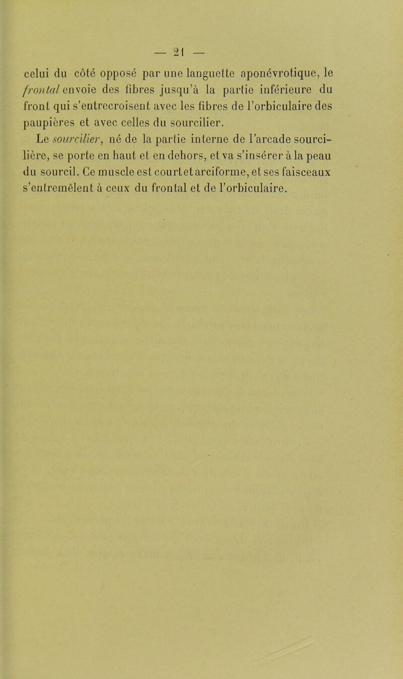 celui du côté opposé par une languette aponévrotique, le frontal envoie des libres jusqu’à la partie inférieure du front qui s’entrecroisent avec les fibres de l’orbiculaire des paupières et avec celles du sourcilier. Le sourcilier, né de la partie interne de l’arcade sourci- lière, se porte en haut et en dehors, et va s’insérer à la peau du sourcil. Ce muscle est court et arciforme, et ses faisceaux s’entremêlent à ceux du frontal et de l’orbiculaire.