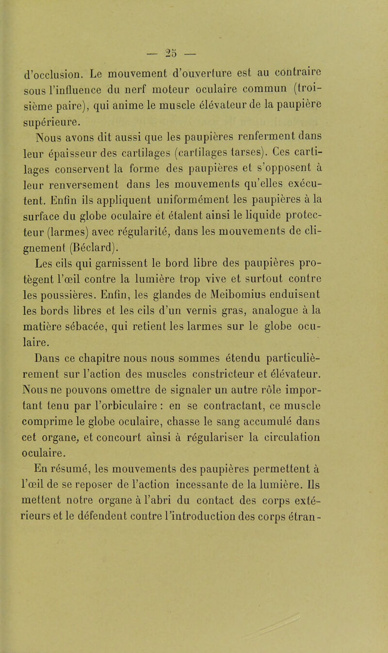 d’occlusion. Le mouvement d’ouverture est au contraire sous l’influence du nerf moteur oculaire commun (troi- sième paire), qui anime le muscle élévateur de la paupière supérieure. Nous avons dit aussi que les paupières renferment dans leur épaisseur des cartilages (cartilages tarses). Ces carti- lages conservent la forme des paupières et s’opposent à leur renversement dans les mouvements qu’elles exécu- tent. Enfin ils appliquent uniformément les paupières à la surface du globe oculaire et étalent ainsi le liquide protec- teur (larmes) avec régularité, dans les mouvements de cli- gnement (Béclard). Les cils qui garnissent le bord libre des paupières pro- tègent l’œil contre la lumière trop vive et surtout contre les poussières. Enfin, les glandes de Meibomius enduisent les bords libres et les cils d’un vernis gras, analogue à la matière sébacée, qui retient les larmes sur le globe ocu- laire. Dans ce chapitre nous nous sommes étendu particuliè- rement sur l’action des muscles constricteur et élévateur. Nous ne pouvons omettre de signaler un autre rôle impor- tant tenu par l’orbiculaire : en se contractant, ce muscle comprime le globe oculaire, chasse le sang accumulé dans cet organe, et concourt ainsi à régulariser la circulation oculaire. En résumé, les mouvements des paupières permettent à l’œil de se reposer de l’action incessante de la lumière. Ils mettent notre organe à l’abri du contact des corps exté- rieurs et le défendent contre l’introduction des corps étran-