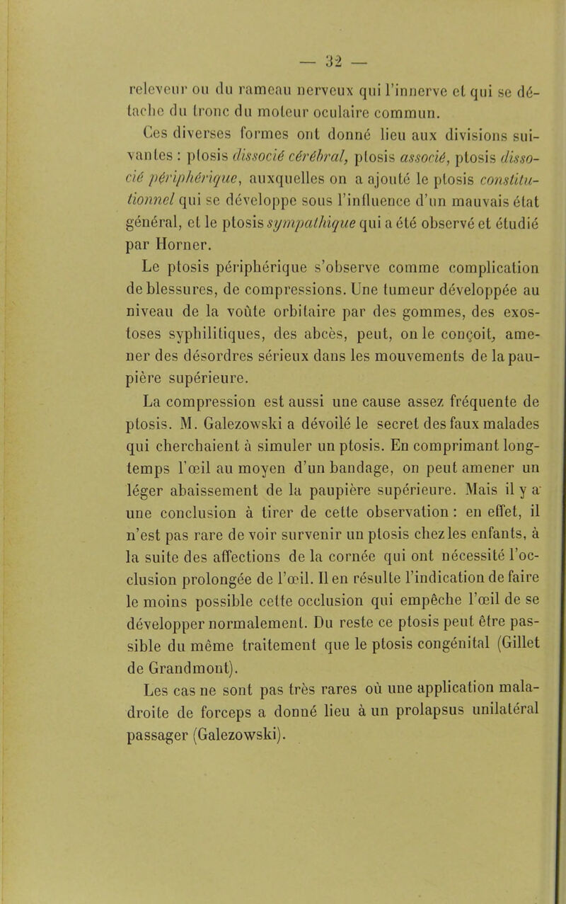 releveur ou du rameau nerveux qui l’innerve et qui se dé- tache du tronc du moteur oculaire commun. Ces diverses formes ont donné lieu aux divisions sui- vantes : plosis dissocié cérébral, plosis associé, ptosis disso- cié périphérique, auxquelles on a ajouté le ptosis constitu- tionnel qui se développe sous l’influence d’un mauvais état général, et le ptosis sympathique qui a été observé et étudié par Horner. Le ptosis périphérique s’observe comme complication de blessures, de compressions. Une tumeur développée au niveau de la voûte orbitaire par des gommes, des exos- toses syphilitiques, des abcès, peut, on le conçoit, ame- ner des désordres sérieux dans les mouvements de la pau- pière supérieure. La compression est aussi une cause assez fréquente de ptosis. M. Galezowski a dévoilé le secret des faux malades qui cherchaient à simuler un ptosis. En comprimant long- temps l’œil au moyen d’un bandage, on peut amener un léger abaissement de la paupière supérieure. Mais il y a' une conclusion à tirer de cette observation : en effet, il n’est pas rare de voir survenir un ptosis chez les enfants, à la suite des affections de la cornée qui ont nécessité l’oc- clusion prolongée de l’œil. Il en résulte l’indication de faire le moins possible cette occlusion qui empêche l’œil de se développer normalement. Du reste ce ptosis peut être pas- sible du même traitement que le ptosis congénital (Gillet de Grandmont). Les cas ne sont pas très rares où une application mala- droite de forceps a donné lieu à un prolapsus unilatéral passager (Galezowski).