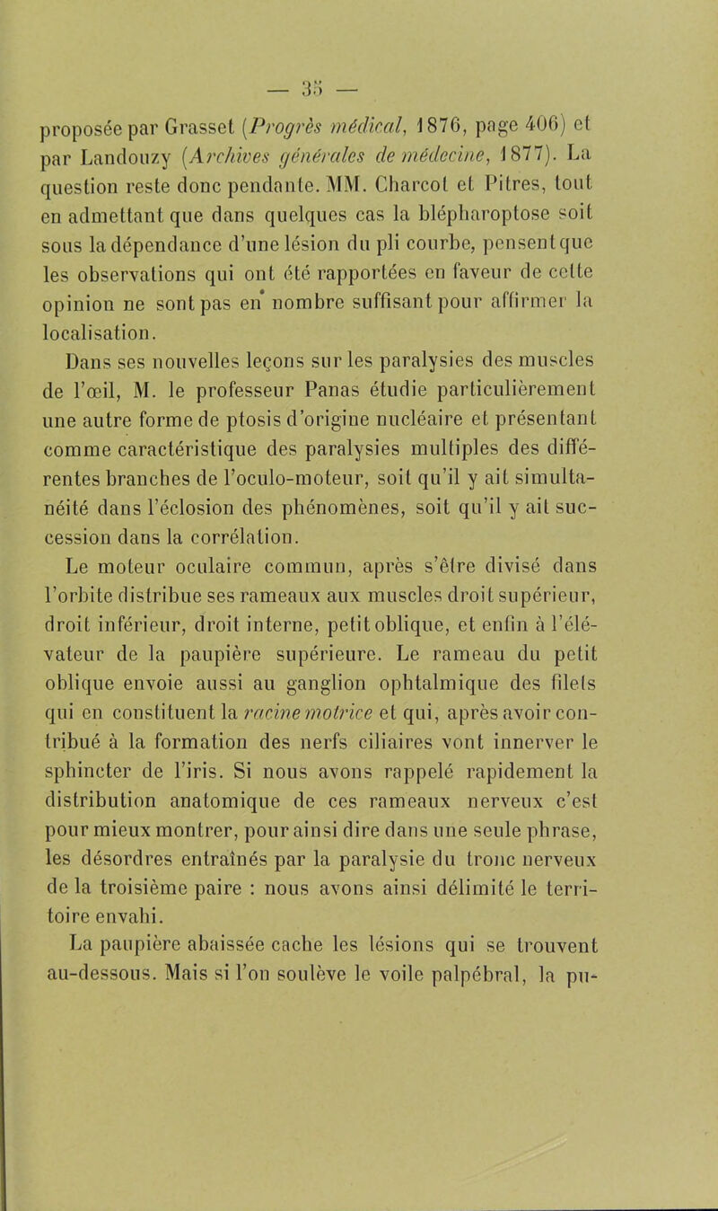 proposée par Grasset (Progrès médical, 1876, page 406) et par Landouzy (Archives générales de médecine, 1877). La question reste donc pendante. MM. Charcot et Pitres, tout en admettant que dans quelques cas la blépharoptose soit sous la dépendance d’une lésion du pli courbe, pensenlquc les observations qui ont été rapportées en faveur de celte opinion ne sont pas en* nombre suffisant pour affirmer la localisation. Dans ses nouvelles leçons sur les paralysies des muscles de l’œil, M. le professeur Panas étudie particulièrement une autre forme de ptosis d’origine nucléaire et présentant comme caractéristique des paralysies multiples des diffé- rentes branches de l’oculo-moteur, soit qu’il y ait simulta- néité dans l’éclosion des phénomènes, soit qu’il y ait suc- cession dans la corrélation. Le moteur oculaire commun, après s’être divisé dans l’orbite distribue ses rameaux aux muscles droit supérieur, droit inférieur, droit interne, petit oblique, et enfin à l’élé- vateur de la paupière supérieure. Le rameau du petit oblique envoie aussi au ganglion ophtalmique des filets qui en constituent la racine motrice et qui, après avoir con- tribué à la formation des nerfs ciliaires vont innerver le sphincter de l’iris. Si nous avons rappelé rapidement la distribution anatomique de ces rameaux nerveux c’est pour mieux montrer, pour ainsi dire dans une seule phrase, les désordres entraînés par la paralysie du tronc nerveux delà troisième paire : nous avons ainsi délimité le terri- toire envahi. La paupière abaissée cache les lésions qui se trouvent au-dessous. Mais si l’on soulève le voile palpébral, la pu-