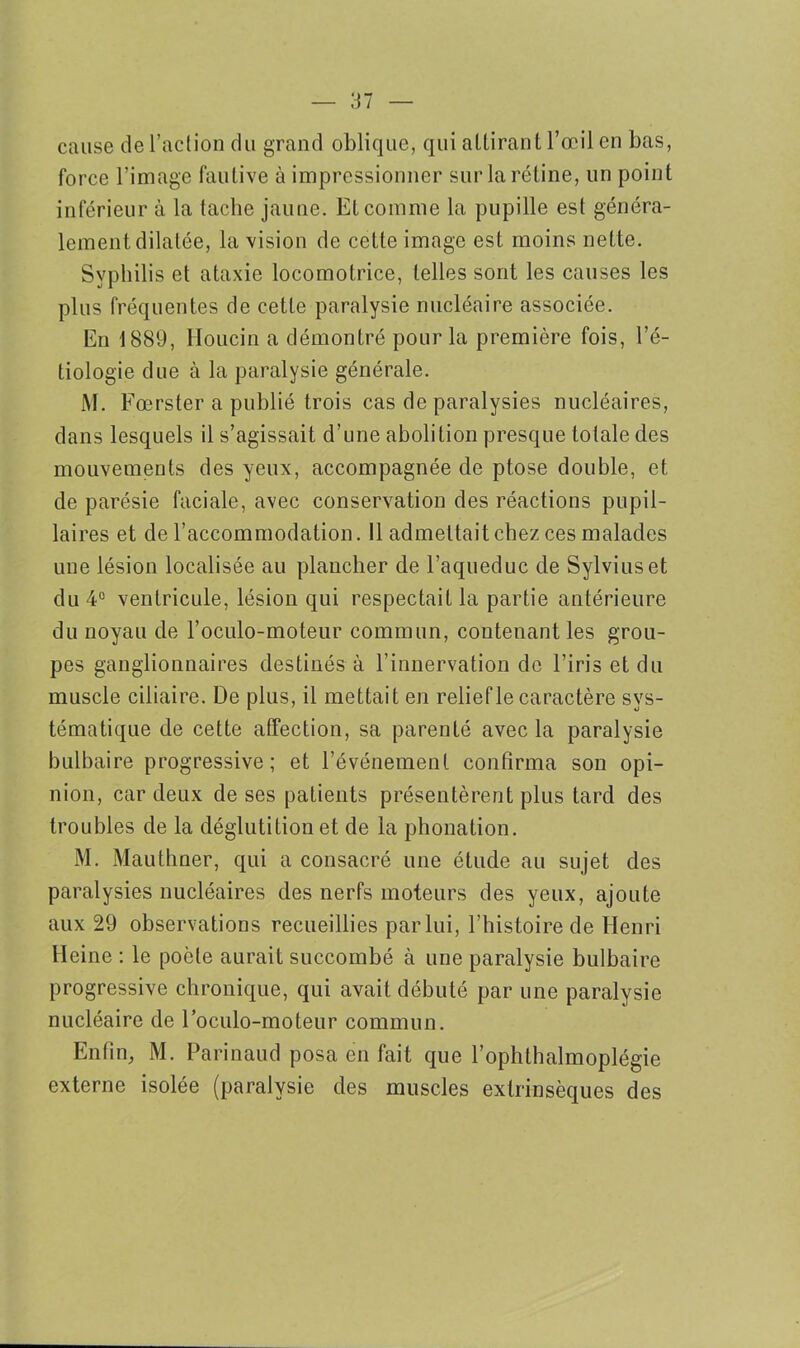 cause de l’action du grand oblique, qui attirant l’œil en bas, force l’image fautive à impressionner sur la rétine, un point inférieur à la tache jaune. Et comme la pupille est généra- lement dilatée, la vision de cette image est moins nette. Syphilis et ataxie locomotrice, telles sont les causes les plus fréquentes de cette paralysie nucléaire associée. En 1889, Houcin a démontré pour la première fois, l’é- tiologie due à la paralysie générale. M. Fœrster a publié trois cas de paralysies nucléaires, dans lesquels il s’agissait d’une abolition presque totale des mouvements des yeux, accompagnée de ptose double, et de parésie faciale, avec conservation des réactions pupil- laires et de l’accommodation. 11 admettait chez ces malades une lésion localisée au plancher de l’aqueduc de Sylviuset du 4° ventricule, lésion qui respectait la partie antérieure du noyau de l’oculo-moteur commun, contenant les grou- pes ganglionnaires destinés à l’innervation de l’iris et du muscle ciliaire. De plus, il mettait en relief le caractère sys- tématique de cette affection, sa parenté avec la paralysie bulbaire progressive; et l’événement confirma son opi- nion, car deux de ses patients présentèrent plus tard des troubles de la déglutition et de la phonation. M. Mauthner, qui a consacré une étude au sujet des paralysies nucléaires des nerfs moteurs des yeux, ajoute aux 29 observations recueillies par lui, l’histoire de Henri Heine : le poète aurait succombé à une paralysie bulbaire progressive chronique, qui avait débuté par une paralysie nucléaire de l’oculo-moteur commun. Enfin, M. Parinaud posa en fait que l’ophthalmoplégie externe isolée (paralysie des muscles extrinsèques des