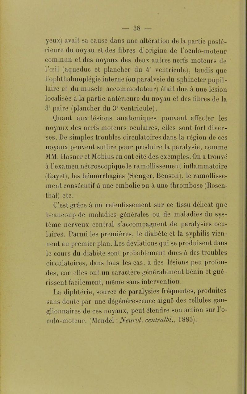 yeux) avait sa cause dans une altération delà partie posté- rieure du noyau et des fibres d’origine de l’oculo-inoleur commun et des noyaux des deux autres nerfs moteurs de l’œil (aqueduc et plancher du 4° ventricule), tandis que l’ophthalmoplégie interne (ou paralysie du sphincter pupil- laire et du muscle accommodateur) était due à une lésion localisée à la partie antérieure du noyau et des fibres de la 3 paire (plancher du 3° ventricule). Quant aux lésions anatomiques pouvant affecter les noyaux des nerfs moteurs oculaires, elles sont fort diver- ses. De simples troubles circulatoires dans la région de ces noyaux peuvent suftire pour produire la paralysie, comme MM. Ilasner etMobiusenontcité des exemples. On a trouvé à l’examen nécroscopique le ramollissement inflammatoire (Gayet), les hémorrhagies (Sænger, Benson), le ramollisse- ment consécutif à une embolie ou à une thrombose (Rosen- thal) etc. C’est grâce à un retentissement sur ce tissu délicat que beaucoup de maladies générales ou de maladies du sys- tème nerveux central s’accompagnent de paralysies ocu- laires. Parmi les premières, le diabète et la syphilis vien- nent au premier plan. Les déviations qui se produisent dans le cours du diabète sont probablement dues à des troubles circulatoires, dans tous les cas, à des lésions peu profon- des, car elles ont un caractère généralement bénin et gué- rissent facilement, même sans intervention. La diphtérie, source de paralysies fréquentes, produites sans doute par une dégénérescence aiguë des cellules gan- glionnaires de ces noyaux, peut étendre son action sur 1 o- culo-moteur. (Mendel '.Neurol, centralbl,, 1883).