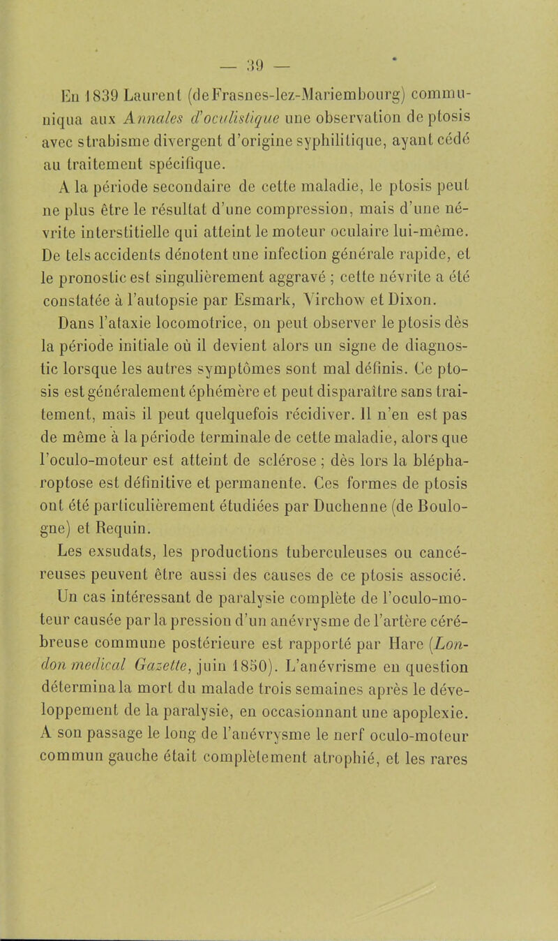 En 1839 Laurent (cleFrasnes-lez-Mariembourg) commu- niqua aux Annales cl'oculistique une observation deptosis avec strabisme divergent d’origine syphilitique, ayant cédé au traitement spécifique. À la période secondaire de cette maladie, le ptosis peut ne plus être le résultat d’une compression, mais d’une né- vrite interstitielle qui atteint le moteur oculaire lui-même. De tels accidents dénotent une infection générale rapide, et le pronostic est singulièrement aggravé ; cette névrite a été constatée à l’autopsie par Esmark, Virchow etDixon. Dans l’ataxie locomotrice, on peut observer le ptosis dès la période initiale où il devient alors un signe de diagnos- tic lorsque les autres symptômes sont mal définis. Ce pto- sis est généralement éphémère et peut disparaître sans trai- tement, mais il peut quelquefois récidiver. 11 n’en est pas de même à la période terminale de cette maladie, alors que l’oculo-moteur est atteint de sclérose ; dès lors la blépha- roptose est définitive et permanente. Ces formes de ptosis ont été particulièrement étudiées par Duchenne (de Boulo- gne) et Requin. Les exsudais, les productions tuberculeuses ou cancé- reuses peuvent être aussi des causes de ce ptosis associé. Un cas intéressant de paralysie complète de l’oculo-mo- teur causée par la pression d’un anévrysme de l’artère céré- breuse commune postérieure est rapporté par Hare [Lon- don medical Gazette, juin 1850). L’anévrisme en question détermina la mort du malade trois semaines après le déve- loppement de la paralysie, en occasionnant une apoplexie. A son passage le long de l’anévrysme le nerf oculo-moteur commun gauche était complètement atrophié, et les rares