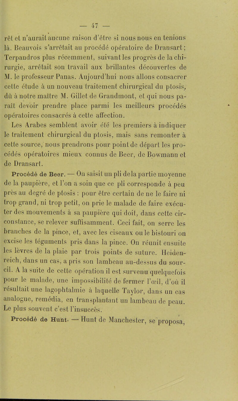 rôt et n’aurait aucune raison d’être si nous nous en tenions là. Beauvois s’arrêtait au procédé opératoire de Dransart; Terpandros plus récemment, suivant les progrès de la chi- rurgie, arrêtait son travail aux brillantes découvertes de M. le professeur Panas. Aujourd’hui nous allons consacrer cette étude à un nouveau traitement chirurgical du ptosis,, du à notre maître M. Gillet de Grandmont, et qui nous pa- rait devoir prendre place parmi les meilleurs procédés opératoires consacrés à cette affection. Les Arabes semblent avoir été les premiers à indiquer le traitement chirurgical du ptosis, mais sans remonter à cette source, nous prendrons pour point de départ les pro- cédés opératoires mieux connus de Beer, de Bowmann et de Dransart. Procédé de Beer. — On saisit un pli delà partie moyenne de la paupière, et l’on a soin que ce pli corresponde à peu près au degré de ptosis : pour être certain de ne le faire ni trop grand, ni trop petit, on prie le malade de faire exécu- ter des mouvements à sa paupière qui doit, dans cette cir- constance, se relever suffisamment. Ceci fait, on serre les branches de la pince, et, avec les ciseaux ou le bistouri on excise les téguments pris dans la pince. On réunit ensuite les lèvres de la plaie par trois points de suture. Heiden- reich, dans un cas, a pris son lambeau au-dessus du sour- cil. A la suite de cette opération il est survenu quelquefois pour le malade, une impossibilité de fermer l’œil, d’où il résultait une lagophtalmie à laquelle Taylor, dans un cas analogue, remédia, en transplantant un lambeau de peau. Le plus souvent c’est l’insuccès. Procédé de Hunt. — Hunt de Manchester, se proposa,