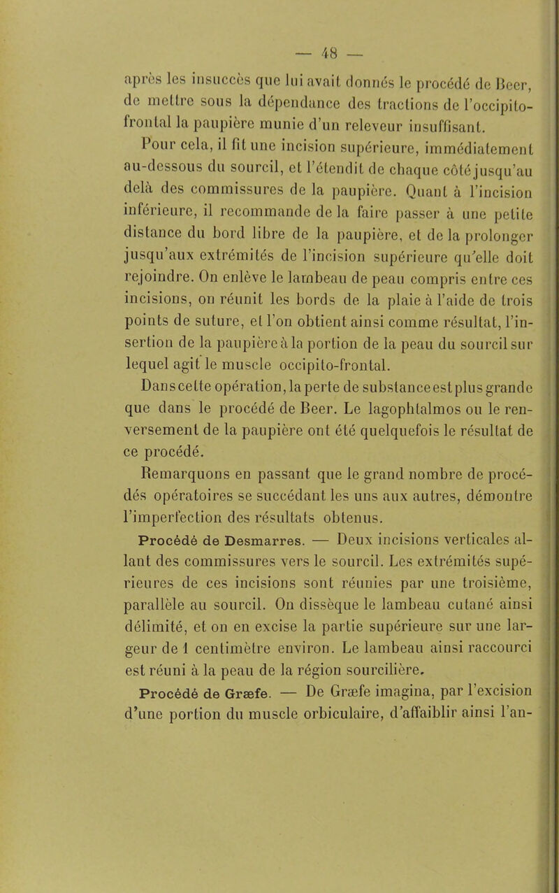 après les insuccès que lui avait donnés le procédé de Becr, de mettre sous la dépendance des tractions de l’occipito- frontal la paupière munie d’un releveur insuffisant. Pour cela, il fit une incision supérieure, immédiatement au-dessous du sourcil, et l’étendit de chaque côtéjusqu’au delà des commissures de la paupière. Quant à l’incision inférieure, il recommande de la faire passer à une petite distance du bord libre de la paupière, et delà prolonger jusqu’aux extrémités de l’incision supérieure qu'elle doit rejoindre. On enlève le lambeau de peau compris entre ces incisions, on réunit les bords de la plaie à l’aide de trois points de suture, et l’on obtient ainsi comme résultat, l’in- sertion de la paupière à la portion de la peau du sourcil sur lequel agit le muscle occipito-frontal. Danscette opération, la perte de substanceestplus grande que dans le procédé de Beer. Le lagopbtalmos ou le ren- versement de la paupière ont été quelquefois le résultat de ce procédé. Remarquons en passant que le grand nombre de procé- dés opératoires se succédant les uns aux autres, démontre l’imperfection des résultats obtenus. Procédé de Desmarres. — Deux incisions verticales al- lant des commissures vers le sourcil. Les extrémités supé- rieures de ces incisions sont réunies par une troisième, parallèle au sourcil. On dissèque le lambeau cutané ainsi délimité, et on en excise la partie supérieure sur une lar- geur de 1 centimètre environ. Le lambeau ainsi raccourci est réuni à la peau de la région sourcilière. Procédé de Græfe. — De Græfe imagina, par l'excision d’une portion du muscle orbiculaire, d’affaiblir ainsi l’an-