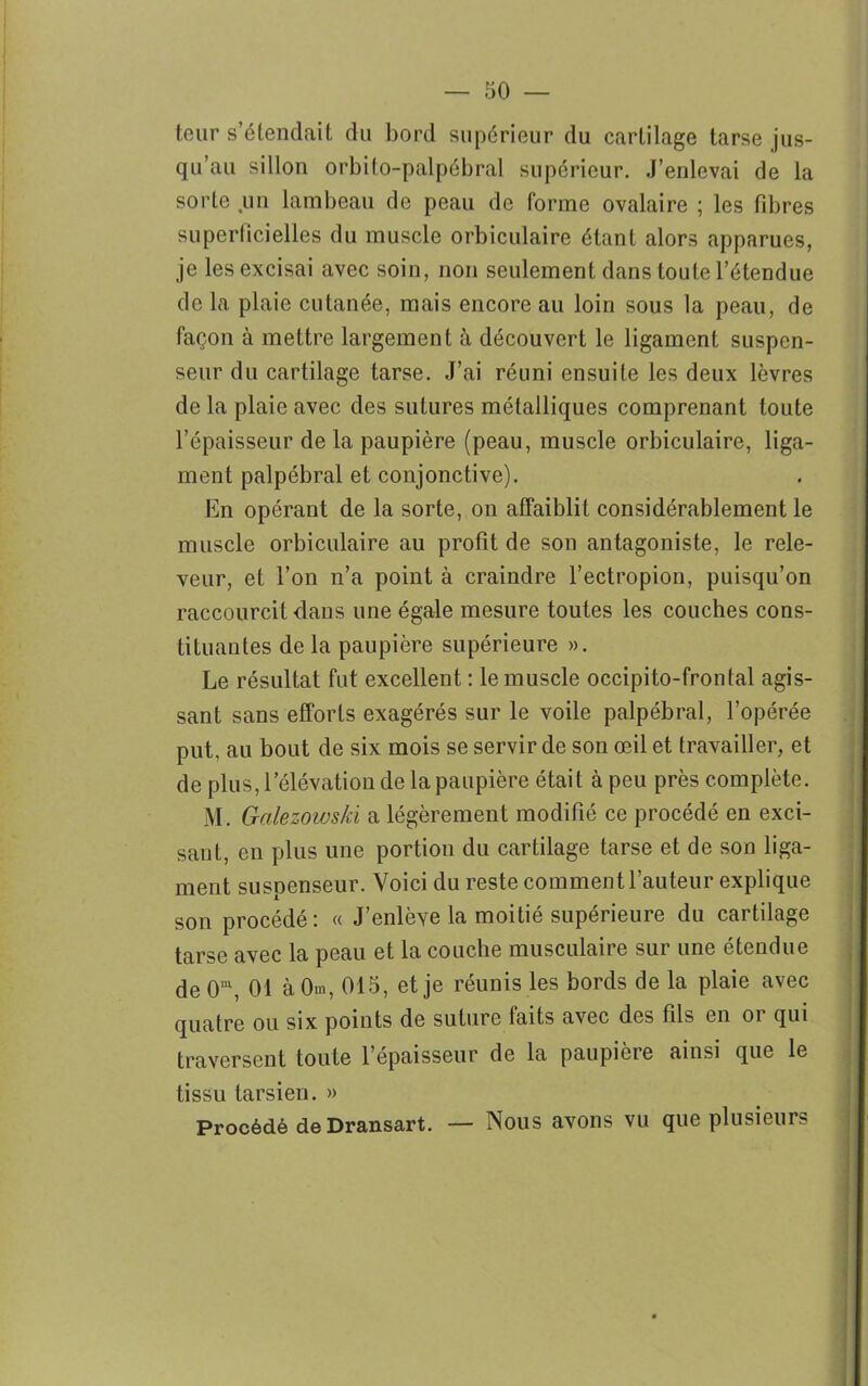 teur s’étendait du bord supérieur du cartilage tarse jus- qu’au sillon orbito-palpébral supérieur. J’enlevai de la sorte un lambeau de peau de forme ovalaire ; les fibres superficielles du muscle orbiculaire étant alors apparues, je les excisai avec soin, non seulement dans toute l’étendue de la plaie cutanée, mais encore au loin sous la peau, de façon à mettre largement à découvert le ligament suspcn- seur du cartilage tarse. J’ai réuni ensuite les deux lèvres de la plaie avec des sutures métalliques comprenant toute l’épaisseur de la paupière (peau, muscle orbiculaire, liga- ment palpébral et conjonctive). En opérant de la sorte, on affaiblit considérablement le muscle orbiculaire au profit de son antagoniste, le rele- veur, et l’on n’a point à craindre l’ectropion, puisqu’on raccourcit dans une égale mesure toutes les couches cons- tituantes de la paupière supérieure ». Le résultat fut excellent : le muscle occipito-frontal agis- sant sans efforts exagérés sur le voile palpébral, l’opérée put, au bout de six mois se servir de son œil et travailler, et de plus, l’élévation de la paupière était à peu près complète. M. Galezowski a légèrement modifié ce procédé en exci- sant, en plus une portion du cartilage tarse et de son liga- ment suspenseur. Voici du reste comment l’auteur explique son procédé: « J’enlève la moitié supérieure du cartilage tarse avec la peau et la couche musculaire sur une étendue de 0m, 01 à 0m, 015, et je réunis les bords de la plaie avec quatre ou six points de suture faits avec des fils en or qui traversent toute l’épaisseur de la paupière ainsi que le tissu tarsien. » Procédé de Dransart. — Nous avons vu que plusieurs