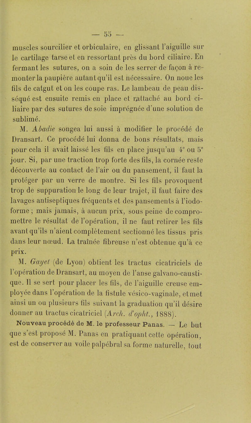 muscles sourcilier et orbiculaire, en glissant l’aiguille sur le cartilage tarse et en ressortant près du bord ciliaire. En fermant les sutures, on a soin de les serrer de façon à re- monter la paupière autant qu’il est nécessaire. On noue les fils de catgut et on les coupe ras. Le lambeau de peau dis- séqué est ensuite remis en place et rattaché au bord ci- liaire par des sutures de soie imprégnée d’une solution de sublimé. M. Abadie songea lui aussi à modifier le procédé de Dransart. Ce procédé lui donna de bons résultats, mais pour cela il avait laissé les fils en place jusqu’au 4° ou 5e jour. Si, par une traction trop forte des fils, la cornée reste découverte au contact de l’air ou du pansement, il faut la protéger par un verre de montre. Si les fils provoquent trop de suppuration le long de leur trajet, il faut faire des lavages antiseptiques fréquents et des pansements à l’iodo- forme ; mais jamais, à aucun prix, sous peine de compro- mettre le résultat de l’opération, il ne faut retirer les fils avant qu’ils n’aient complètement sectionné les tissus pris dans leur nœud. La traînée fibreuse n’est obtenue qu’à ce prix. M. Gayet (de Lyon) obtient les tractus cicatriciels de l’opération de Dransart, au moyen de l’anse galvano-causti- que. Il se sert pour placer les fils, de l’aiguille creuse em- ployée dans l’opération de la fistule vésico-vaginale, et met ainsi un ou plusieurs fils suivant la graduation qu’il désire donner au tractus cicatriciel (.Arcli. d’opht., 1888). Nouveau procédé de M. le professeur Panas. — Le but que s’est proposé M. Panas en pratiquant cette opération, est de conserver au voile palpébral sa forme naturelle, tout