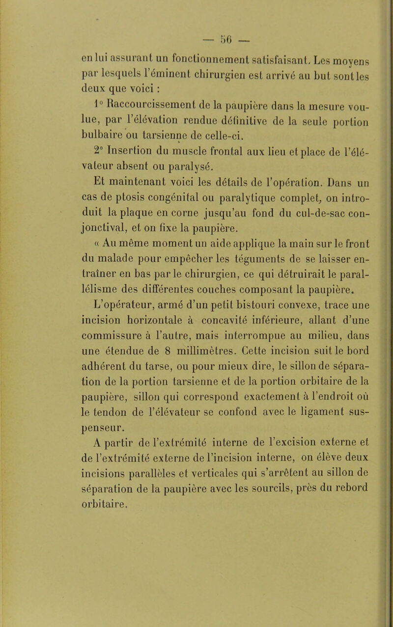 en lui assurant un fonctionnement satisfaisant. Les moyens par lesquels l’éminent chirurgien est arrivé au but sont les deux que voici : 1° Raccourcissement de la paupière dans la mesure vou- lue, par l’élévation rendue définitive de la seule portion bulbaire ou tarsienne de celle-ci. » 2° Insertion du muscle frontal aux lieu et place de l’élé- vateur absent ou paralysé. Et maintenant voici les détails de l’opération. Dans un cas de ptosis congénital ou paralytique complet, on intro- duit la plaque encorne jusqu’au fond du cul-de-sac con- jonctival, et on fixe la paupière. « Au même moment un aide applique la main sur le front du malade pour empêcher les téguments de se laisser en- traîner en bas parle chirurgien, ce qui détruirait le paral- lélisme des différentes couches composant la paupière. L’opérateur, armé d’un petit bistouri convexe, trace une incision horizontale à concavité inférieure, allant d’une commissure à l’autre, mais interrompue au milieu, dans une étendue de 8 millimètres. Cette incision suit le bord adhérent du tarse, ou pour mieux dire, le sillon de sépara- tion de la portion tarsienne et de la portion orbitaire de la paupière, sillon qui correspond exactement à l’endroit où le tendon de l’élévateur se confond avec le ligament sus- penseur. A partir de l’extrémité interne de l’excision externe et de l’extrémité externe de l’incision interne, on élève deux incisions parallèles et verticales qui s’arrêtent au sillon de séparation de la paupière avec les sourcils, près du rebord orbitaire.