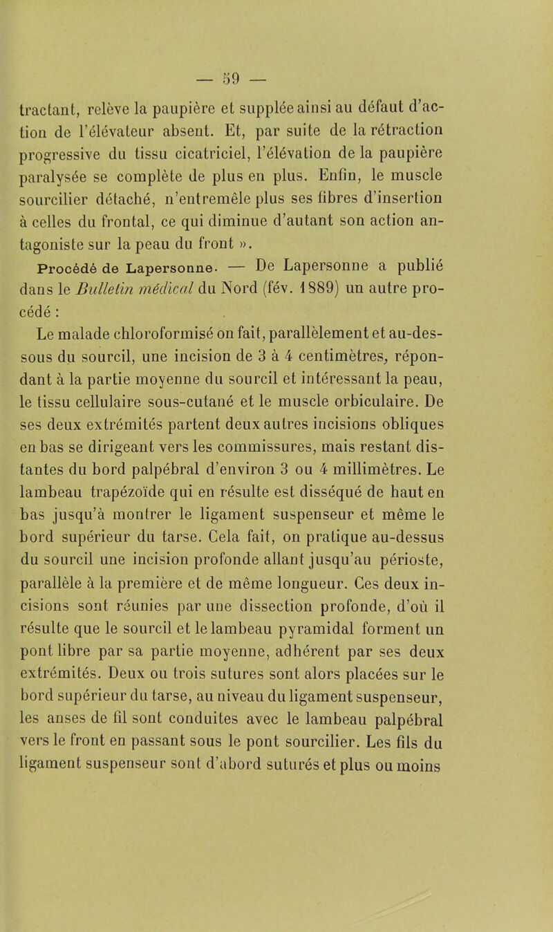 tractant, relève la paupière et supplée ainsi au défaut d’ac- tion de l’élévateur absent. Et, par suite de la rétraction progressive du tissu cicatriciel, l’élévation de la paupière paralysée se complète de plus en plus. Enfin, le muscle sourcilier détaché, n’entremêle plus ses fibres d’insertion à celles du frontal, ce qui diminue d’autant son action an- tagoniste sur la peau du front ». Procédé de Lapersonne- — De Lapersonne a publié dans le Bulletin médical du Nord (fév. 1889) un autre pro- cédé : Le malade chloroformisé on fait, parallèlement et au-des- sous du sourcil, une incision de 3 à 4 centimètres, répon- dant à la partie moyenne du sourcil et intéressant la peau, le tissu cellulaire sous-cutané et le muscle orbiculaire. De ses deux extrémités partent deux autres incisions obliques en bas se dirigeant vers les commissures, mais restant dis- tantes du bord palpébral d’environ 3 ou 4 millimètres. Le lambeau trapézoïde qui en résulte est disséqué de haut en bas jusqu’à montrer le ligament suspenseur et même le bord supérieur du tarse. Cela fait, on pratique au-dessus du sourcil une incision profonde allant jusqu’au périoste, parallèle à la première et de même longueur. Ces deux in- cisions sont réunies par une dissection profonde, d’où il résulte que le sourcil et le lambeau pyramidal forment un pont libre par sa partie moyenne, adhérent par ses deux extrémités. Deux ou trois sutures sont alors placées sur le bord supérieur du tarse, au niveau du ligament suspenseur, les anses de til sont conduites avec le lambeau palpébral vers le front en passant sous le pont sourcilier. Les fils du ligament suspenseur sont d’abord suturés et plus ou moins