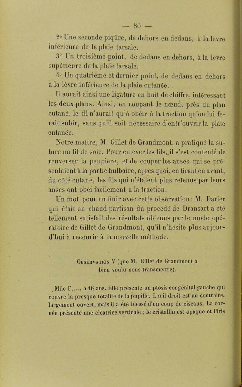 2° Une seconde piqûre, de dehors en dedans, à la lèvre inférieure de la plaie tarsale. 3° Un troisième point, de dedans en dehors, à la lèvre supérieure de la plaie tarsale. 4° Un quatrième et dernier point, de dedans en dehors à la lèvre inférieure de la plaie cutanée. Il aurait ainsi une ligature en huit déchiffré, intéressant les deux plans. Ainsi, en coupant le nœud, près du plan cutané, le fil n’aurait qu’à obéir à la traction qu’on lui fe- rait subir, sans qu’il soit nécessaire d’entr’ouvrir la plaie cutanée. Notre maître, M. Gillet de Grandmont, a pratiqué la su- ture au fd de soie. Pour enlever les fils, il s’est contenté de renverser la paupière, et de couper les anses qui se pré- sentaient à la partie bulbaire, après quoi, en tirant en avant, du côté cutané, les fds qui n’étaient plus retenus par leurs anses ont obéi facilement à la traction. Un mot pour en finir avec cette observation : M. Darier qui était un chaud partisan du procédé de Dransart a été tellement satisfait des résultats obtenus parle mode opé- ratoire de Gillet de Grandmont, qu’il n’hésite plus aujour- d’hui à recourir à la nouvelle méthode. Observation V (que M. Gillet de Grandmont a bien voulu nous transmettre). Mlle F a 16 ans. Elle présente un ptosis congénital gauche qui couvre la presque totalité de la pupille. L’œil droit est au contraire, largement ouvert, mais il a été blessé d’un coup de ciseaux. La cor- née présente une cicatrice verticale ; le cristallin est opaque et l’iris