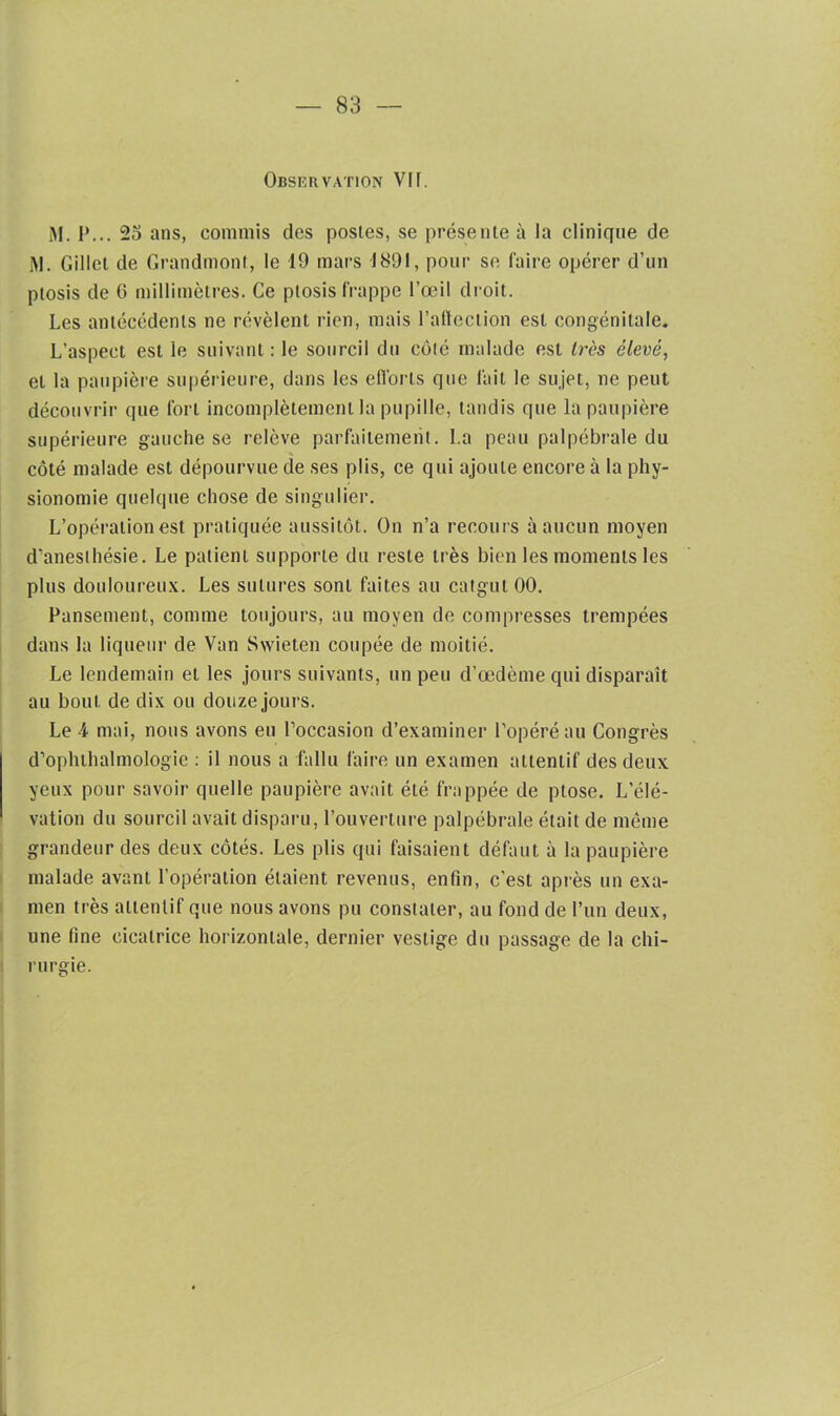 Observation VH. M. P... 23 ans, commis des postes, se présente à la clinique de M. Gillet de Grandmonl, le 19 mars 1891, pour se faire opérer d’un ptosis de 6 millimètres. Ce ptosis frappe l’œil droit. Les antécédents ne révèlent rien, mais l'affection est congénitale. L’aspect est le suivant: le sourcil du côté malade est très élevé, et la paupière supérieure, dans les efforts que lait le sujet, ne peut découvrir que fort incomplètement la pupille, tandis que la paupière supérieure gauche se relève parfaitement. La peau palpébrale du côté malade est dépourvue de ses plis, ce qui ajoute encore à la phy- sionomie quelque chose de singulier. L’opération est pratiquée aussitôt. On n’a recours à aucun moyen d’anesthésie. Le patient supporte du reste très bien les moments les plus douloureux. Les sutures sont faites au catgut 00. Pansement, comme toujours, au moyen de compresses trempées dans la liqueur de Van Swieten coupée de moitié. Le lendemain et les jours suivants, un peu d’œdème qui disparaît au bout de dix ou douze jours. Le 4 mai, nous avons eu l’occasion d’examiner l’opéré au Congrès d’oplnhalmologie : il nous a fallu faire un examen attentif des deux yeux pour savoir quelle paupière avait été frappée de ptose. L’élé- vation du sourcil avait disparu, l’ouverture palpébrale était de même grandeur des deux côtés. Les plis qui faisaient défaut à la paupière malade avant l’opération étaient revenus, enfin, c’est après un exa- men très attentif que nous avons pu constater, au fond de l’un deux, une fine cicatrice horizontale, dernier vestige du passage de la chi- rurgie.