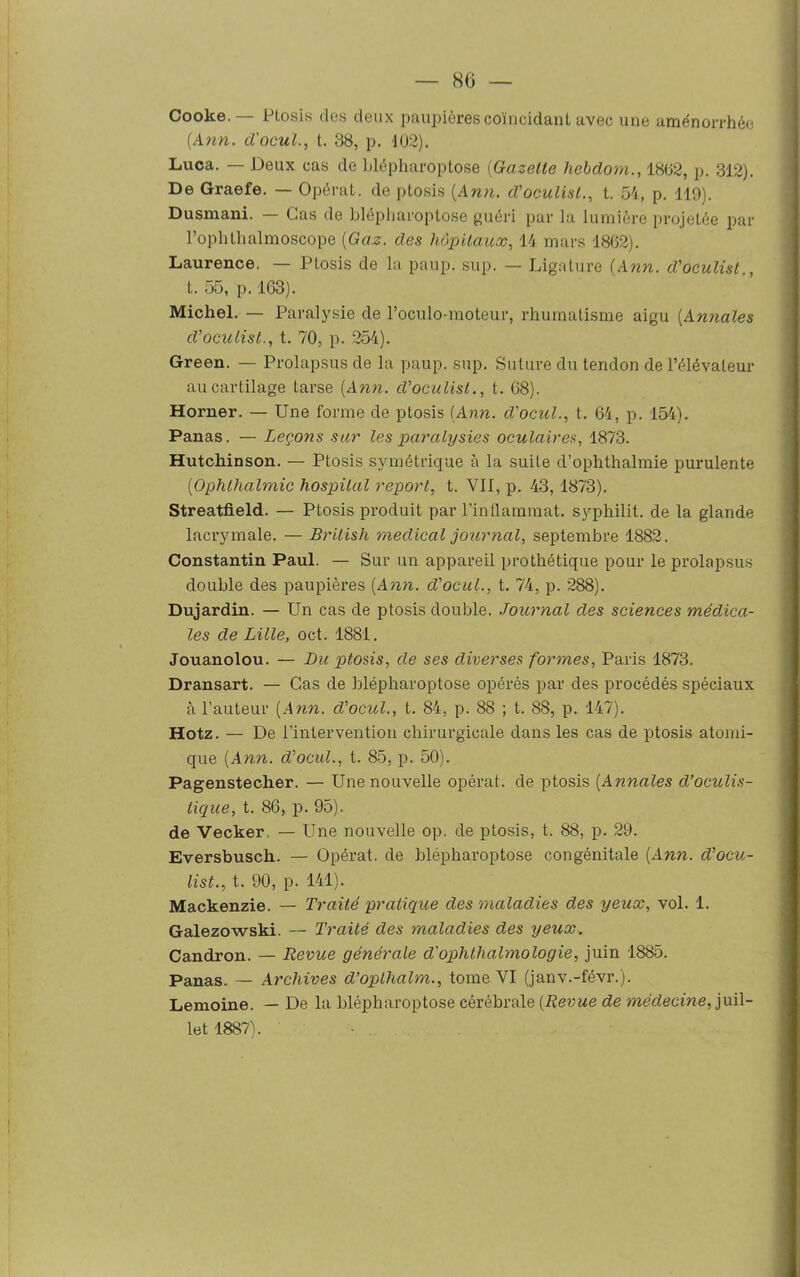 Cooke.— Ptosis des deux paupières coïncidant avec une aménorrhée [Ann. d'ocul., t. 38, p. 102). Luca. — Deux cas de blépharoptose (Gazette liebcloni., 1802, p. 312). De Graefe. — Opérai, de ptosis (Ann. d’oculist., t. 54, p. 119). Dusmani. — Cas de blépharoptose guéri par la lumière projetée par l’ophthalmoscope (Gaz. des hôpitaux, 14 mars 1862). Laurence. — Ptosis de la paup. sup. — Ligature (Ann. d’oculist., t. 55, p. 163). Michel. — Paralysie de l’oculo-moteur, rhumatisme aigu (Annales d’oculist., t. 70, p. 254). Green. — Prolapsus de la paup. sup. Suture du tendon de l’élévateur au cartilage tarse (Ann. d’oculist., t. 68). Horner. — Une forme de ptosis (Ann. d'ocul., t. 64, p. 154). Panas. — Leçons sur les paralysies oculaires, 1873. Hutcliinson. — Ptosis symétrique à la suite d’ophthalmie purulente (Ophthalmic hospital report, t. VII, p. 43, 1873). Streatfield. — Ptosis produit par l’inflammat. syphilit. de la glande lacrymale. — Britisli medical journal, septembre 1882. Constantin Paul. — Sur un appareil prothétique pour le prolapsus double des paupières (Ann. d’ocul., t. 74, p. 288). Dujardin. — Un cas de ptosis double. Journal des sciences médica- les de Lille, oct. 1881. Jouanolou. — Du ptosis, de ses diverses formes, Paris 1873. Dransart. — Cas de blépharoptose opérés par des procédés spéciaux à l’auteur (Ann. d’ocul., t. 84, p. 88 ; t. 88, p. 147). Hotz. — De l'intervention chirurgicale dans les cas de ptosis atomi- que (Ann. d’ocul., t. 85, p. 50). Pagenstecher. — Une nouvelle opérât, de ptosis (Annales d’oculis- tique, t. 86, p. 95). de Vecker. — Une nouvelle op. de ptosis, t. 88, p. 29. Eversbuscli. — Opérât, de blépharoptose congénitale (Ann. d'ocu- list., t. 90, p. 141). Mackenzie. — Traité pratique des maladies des yeux, vol. 1. Galezowski. — Traité des maladies des yeux. Candron. — Revue générale d’ophthalmologie, juin 1885. Panas. — Archives d’oplhalm., tome VI (janv.-févr.). Lemoine. — De la blépharoptose cérébrale (Revue de médecine, juil- let 1887).
