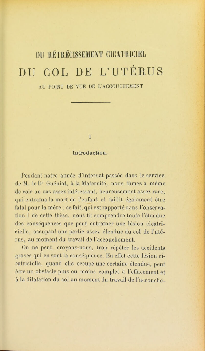 DU COL DE L'UTÉRUS AU POINT DE VUE DE L'ACCOUCHEMENT 1 Introduction. Pendant notre année d'internat passée dans le service de M. le D Guéniot, à la Maternité, nous fûn^es à même de voir un cas assez intéressant, heureusement assez rare, qui entraîna la mort de l'enfant et faillit également être fatal pour la mère ; ce fait, qui est rapporté dans l'observa- tion I de cette thèse, nous fil comprendre loule l'étendue des conséquences que peut entraîner une lésion cicatri- cielle, occupant une partie assez étendue du col de l'uté- rus, au moment du travail de l'accouchement. On ne peut, croyons-nous, trop répéter les accidents graves qui en sont la conséquence. En effet cette lésion ci- catricielle, quand elle occupe une certaine étendue, peut être un obstacle plus ou moins complet à l'effacement et à la dilatation du col au moment du travail de l'accouche-