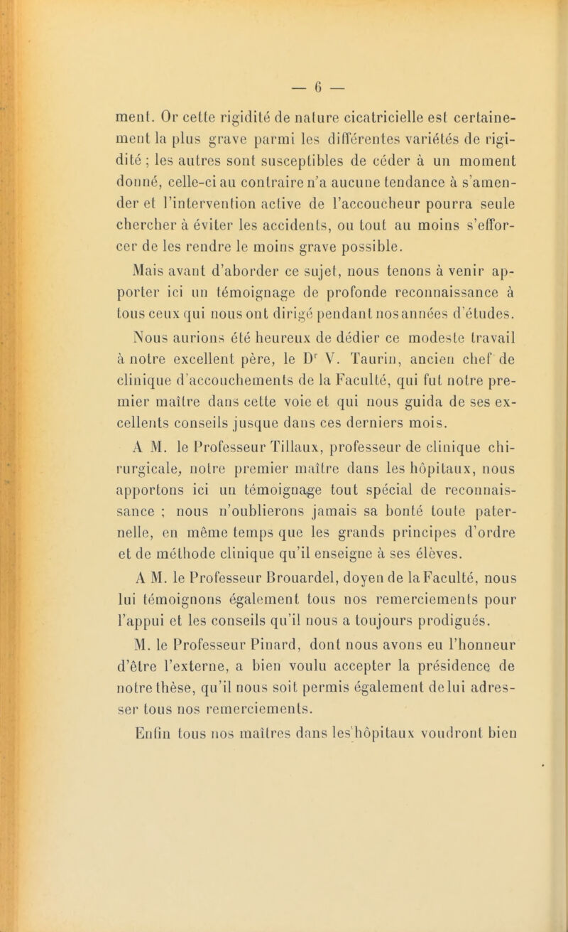 ment. Or cette rigidité de nature cicatricielle est certaine- ment la plus grave parmi les diiïcrentes variétés de rigi- dité; les autres sont susceptibles de céder à un moment donné, celle-ci au contraire n'a aucune tendance à s'amen- der et l'intervention active de l'accoucheur pourra seule chercher à éviter les accidents, ou tout au moins s'effor- cer de les rendre le moins grave possible. Mais avant d'aborder ce sujet, nous tenons à venir ap- porter ici un témoignage de profonde reconnaissance à tous ceux qui nous ont dirige pendant nos années d'études. Nous aurions été heureux de dédier ce modeste travail à notre excellent père, le D*^ V. Taurin, ancien chef de clinique d'accouchements de la Faculté, qui fut notre pre- mier maître dans cette voie et qui nous guida de ses ex- cellents conseils jusque dans ces derniers mois. A M. le IVofesseur ïillaux, professeur de clinique chi- rurgicale^ notre premier maître dans les hôpitaux, nous apportons ici un témoignage tout spécial de reconnais- sance ; nous n'oublierons jamais sa bonté toute pater- nelle, en même temps que les grands principes d'ordre et de méthode clinique qu'il enseigne à ses élèves. A M. le Professeur Brouardel, doyen de la Faculté, nous lui témoignons également tous nos remerciements pour l'appui et les conseils qu'il nous a toujours prodigues. M. le Professeur Pinard, dont nous avons eu l'honneur d'être l'externe, a bien voulu accepter la présidence de notre thèse, qu'il nous soit permis également de lui adres- ser tous nos remerciements. Entin tous nos maîtres dans les'hôpitaux voudront bien