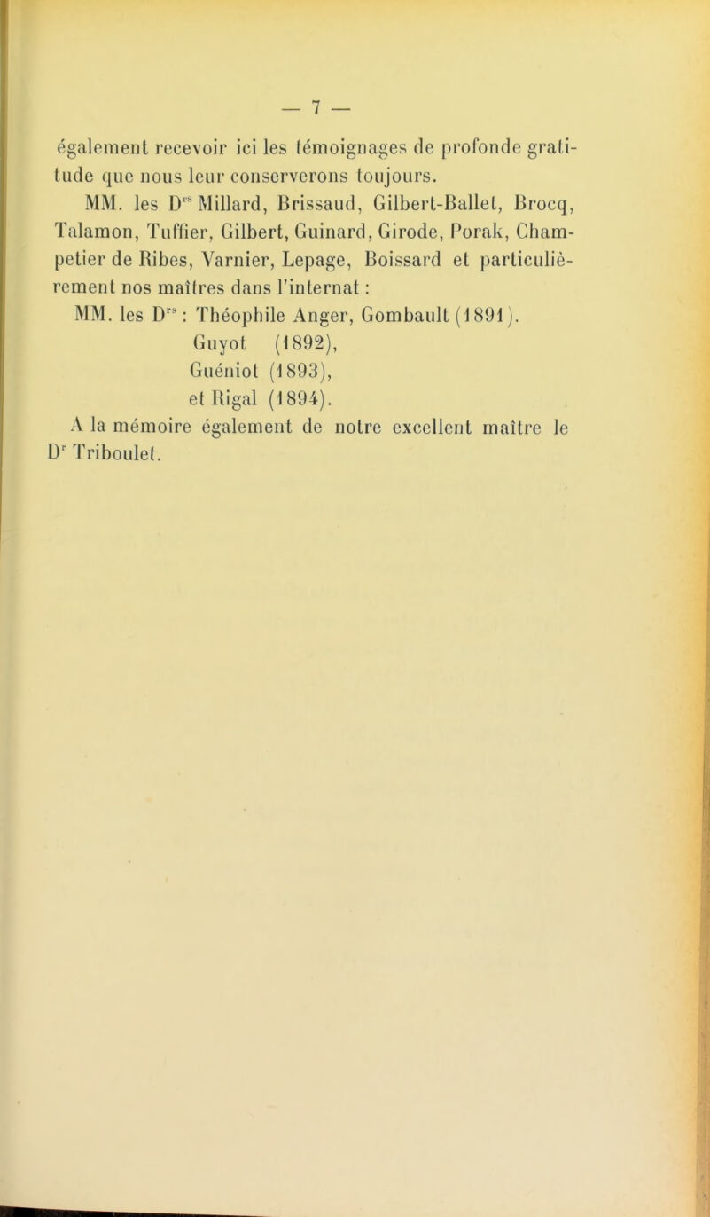 également recevoir ici les témoignages de profonde grati- tude que nous leur conserverons toujours. MM. les D'^Millard, Brissaud, Gilbert-Ballet, Brocq, ïalamon, ïuffier, Gilbert, Guinard, Girode, Porak, Cham- petier de Ribes, Varnier, Lepage, Boissard et particuliè- rement nos maîtres dans l'internat : MM. les D^^ Théophile Anger, Gombault (1891 ). Guyot (1892), Guéniol (1893), et Uigal (1894). A la mémoire également de notre excellent maître le ïriboulet.
