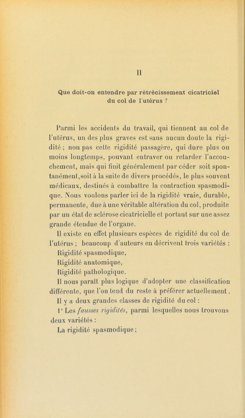 II Que doit-on entendre par rétrécissement cicatriciel du col de Futérus / Parmi les accidents du travail, qui tiennent au col de l'utérus, un des plus graves est sans aucun doute la rigi- dité ; non pas cette rigidité passagère, qui dure plus ou moins longtemps, pouvant entraver ou retarder l'accou- cliement, mais qui finit généralement par céder soit spon- tanément,soit à la suite de divers procédés, le plus souvent médicaux, destinés à combattre la contraction spasmodi- que. Nous voulons parler ici de la rigidité vraie, durable, permanente, due à une véritable altération du col, produite par un état de sclérose cicatricielle et portant sur une assez grande étendue de l'organe. 11 existe en effet plusieurs espèces de rigidité du col de l'utérus ; beaucoup d'auteurs en décrivent trois variétés : Rigidité spasmodique. Rigidité anatomique, Rigidité pathologique. Il nous paraît plus logique d'adopter une classification différente, que l'on tend du reste à préférer actuellement. 11 y a deux grandes classes de rigidité du col : 1° Les fausses rigidités, parmi lesquelles nous trouvons deux variétés : La rigidité spasmodique;