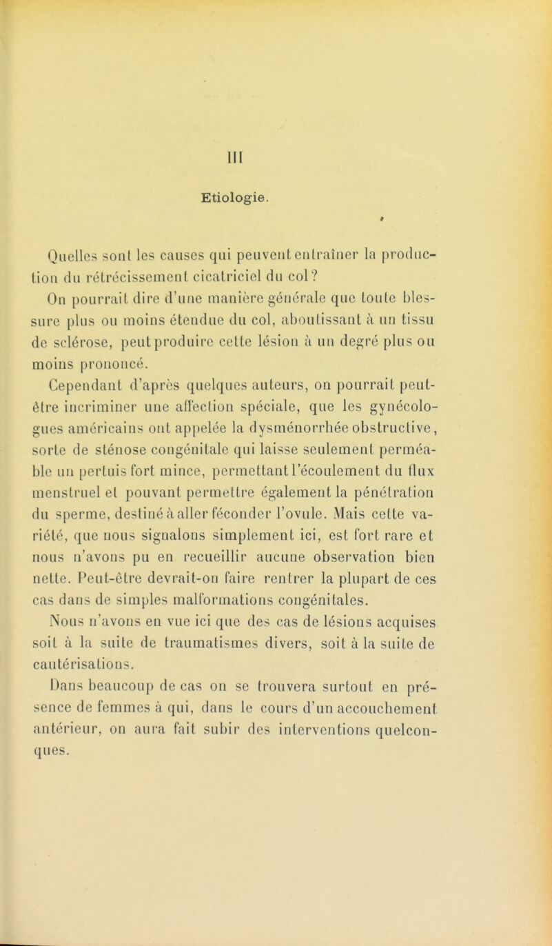 m Etiologie. * Quelles sont les causes qui peuvent entraîner la produc- tion du rétrécissement cicatriciel du col? On pourrait dire d'une manière générale que toute bles- sure plus ou moins étendue du col, aboutissant à un tissu de sclérose, peut produire cette lésion à un dep;ré plus ou moins prononcé. Cependant d'après quelques auteurs, on pourrait peut- être incriminer une alï'ection spéciale, que les gynécolo- gues américains ont appelée la dysménorrhée obstructive, sorte de sténose congénitale qui laisse seulement perméa- ble un pertuis fort mince, permettant l'écoulement du flux menstruel et pouvant permettre également la pénétration du sperme, destiné à aller féconder l'ovule. Mais cette va- riété, que nous signalons simplement ici, est fort rare et nous n'avons pu en recueillir aucune observation bien nette. Peut-être devrait-on faire rentrer la plupart de ces cas dans de simples malformations congénitales. Nous n'avons en vue ici que des cas de lésions acquises soit à la suite de traumatismes divers, soit à la suite de cautérisations. Dans beaucoup de cas on se trouvera surtout en pré- sence de femmes à qui, dans le cours d'un accouchement antérieur, on aura fait subir des interventions quelcon- ques.