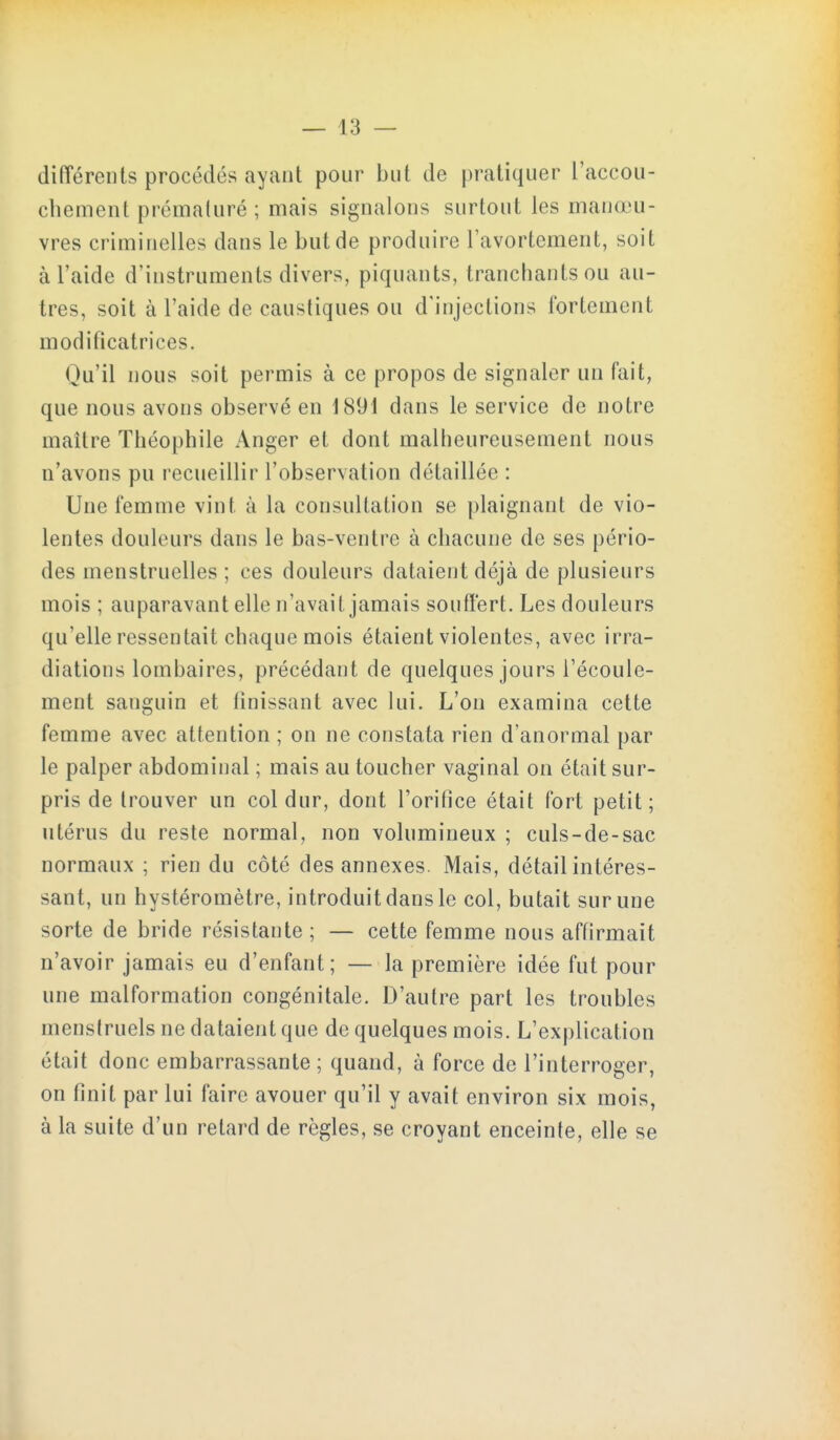 diiïérents procédés ayant pour but de pratiquer l'accou- cliement prématuré ; mais signalons surtout les manœu- vres criminelles dans le but de produire Tavortement, soit à l'aide d'instruments divers, piquants, tranchants ou au- tres, soit à l'aide de caustiques ou d'injections fortement modificatrices. Qu'il nous soit permis à ce propos de signaler un fait, que nous avons observé en 1891 dans le service de notre maître Théophile Anger et dont malheureusement nous n'avons pu recueillir l'observation détaillée : Une femme vint à la consultation se plaignant de vio- lentes douleurs dans le bas-ventre à chacune de ses pério- des menstruelles ; ces douleurs dataient déjà de plusieurs mois ; auparavant elle n'avait jamais souffert. Les douleurs qu'elle ressentait chaque mois étaient violentes, avec irra- diations lombaires, précédant de quelques jours l'écoule- ment sanguin et finissant avec lui. L'on examina cette femme avec attention ; on ne constata rien d'anormal par le palper abdominal ; mais au toucher vaginal on était sur- pris de trouver un col dur, dont l'oritice était fort petit; utérus du reste normal, non volumineux ; culs-de-sac normaux ; rien du côté des annexes. Mais, détail intéres- sant, un hystéromètre, introduit dans le col, butait sur une sorte de bride résistante ; — cette femme nous affirmait n'avoir jamais eu d'enfant; — la première idée fut pour une malformation congénitale. D'autre part les troubles menstruels ne dataient que de quelques mois. L'explication était donc embarrassante; quand, à force de l'interroger, on finit par lui faire avouer qu'il y avait environ six mois, à la suite d'un retard de règles, se croyant enceinte, elle se