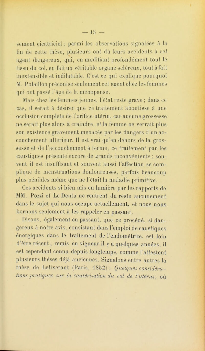 sèment cicatriciel ; parmi les observations signalées à la fin de cette thèse, plusieurs ont dû leurs accidents à cet agent dangereux, qui, en modifiant pi'ofondément tout le tissu du col, en fait un véritable organe scléreux, tout à fait inextensible et indilatable. C'est ce qui explique pourquoi M. Polaillon préconise seulement cet agent chez les femmes qui ont passé l'âge de la ménopause. Mais chez les femmes jeunes, l'élat reste grave ; dans ce cas, il serait à désirer que ce traitement aboutisse à une occlusion complète de l'orifice utérin, car aucune grossesse ne serait plus alors à craindre, et la femme ne verrait plus son existence gravement menacée par les dangers d'un ac- couchement ultérieur. Il est vrai qu'en dehors de la gros- sesse et de l'accouchement à terme, ce traitement par les caustiques présente encore de grands inconvénients ; sou- vent il est insuffisant et souvent aussi l'affection se com- plique de menstruations douloureuses, parfois beaucoup plus pénibles même que ne l'était la maladie primitive. Ces accidents si bien mis en lumière par les rapports de MM. Pozzi et Le Dentu ne rentrent du reste aucunement dans le sujet qui nous occupe actuellement, et nous nous bornons seulement à les rappeler en passant. Disons, également en passant, que ce procédé, si dan- gereux à notre avis, consistant dans l'emploi de caustiques énergiques dans le traitement de l'endométrite, est loin d'être récent ; remis en vigueur il y a quelques années, il est cependant connu depuis longtemps, comme l'attestent plusieurs thèses déjà anciennes. Signalons entre autres la thèse de Letixerant (Paris, 1852): Quelques conâdéra- lions praùqiies sur la cautérisation du col de l'utérus, où