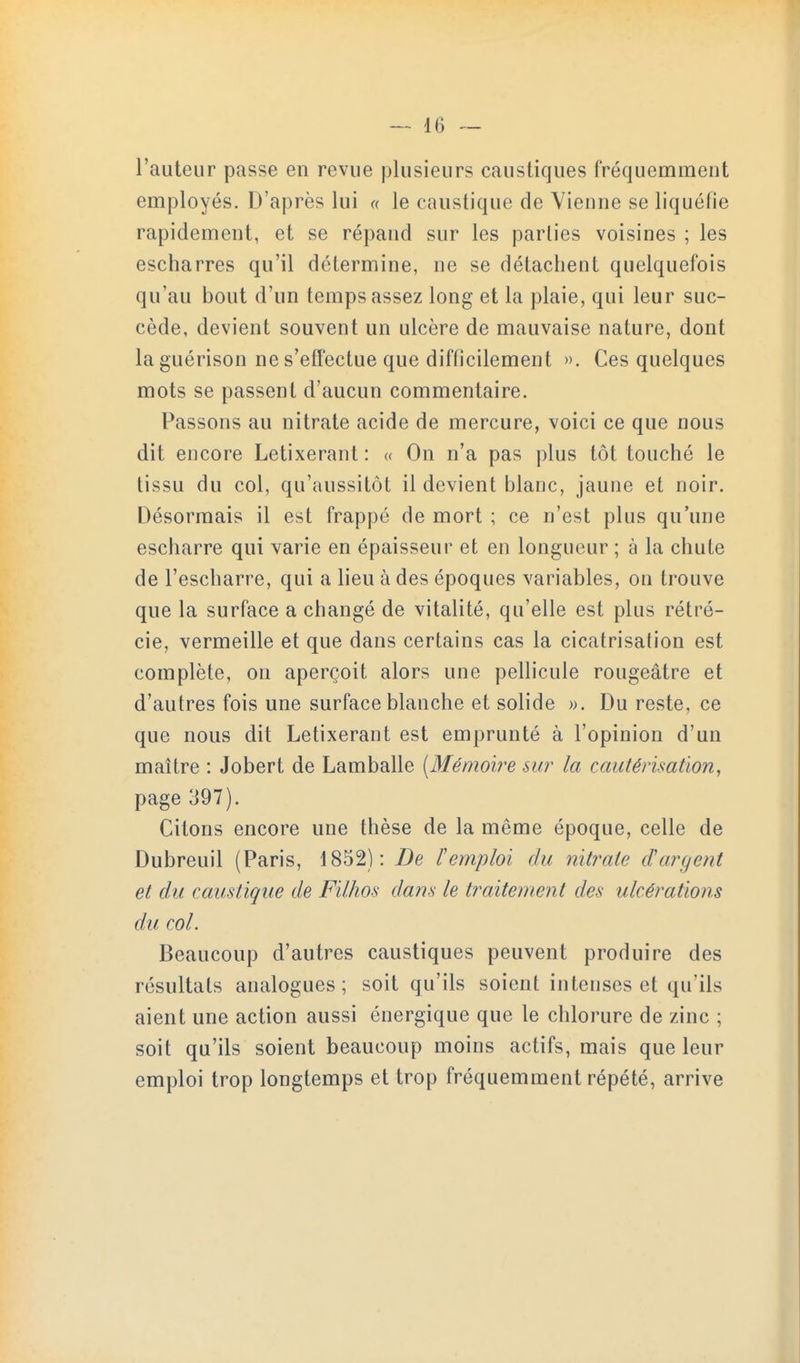 l'auteur passe en revue plusieurs caustiques fréquemment employés. D'après lui « le caustique de Vienne se liquéfie rapidement, et se répand sur les parties voisines ; les escharres qu'il détermine, ne se détachent quelquefois qu'au bout d'un temps assez long et la plaie, qui leur suc- cède, devient souvent un ulcère de mauvaise nature, dont la guérison ne s'effectue que difficilement ». Ces quelques mots se passent d'aucun commentaire. Passons au nitrate acide de mercure, voici ce que nous dit encore Letixerant : « On n'a pas plus tôt touché le tissu du col, qu'aussitôt il devient blanc, jaune et noir. Désormais il est frappé de mort ; ce n'est plus qu'une escharre qui varie en épaisseur et en longueur ; à la chute de l'escharre, qui a lieu à des époques variables, on trouve que la surface a changé de vitalité, qu'elle est plus rétré- cie, vermeille et que dans certains cas la cicatrisation est complète, on aperçoit alors une pellicule rougeâtre et d'autres fois une surface blanche et solide ». Du reste, ce que nous dit Letixerant est emprunté à l'opinion d'un maître : Jobert de Lamballe [Mémoire sur la cautérisation, page 397). Citons encore une thèse de la même époque, celle de Dubreuil (Paris, 1852): De l'emploi du nitrate d'argent et du caustique de Filhos dans le traitement des ulcérations du col. Beaucoup d'autres caustiques peuvent produire des résultats analogues; soit qu'ils soient intenses et qu'ils aient une action aussi énergique que le chlorure de zinc ; soit qu'ils soient beaucoup moins actifs, mais que leur emploi trop longtemps et trop fréquemment répété, arrive