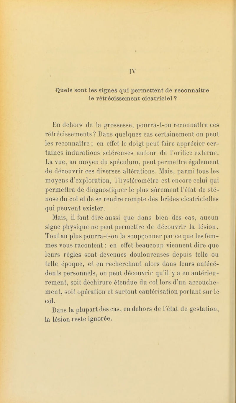 ÏV Quels sont les signes qui permettent de reconnaître le rétrécissement cicatriciel ? En dehors de la grossesse, pourra-t-oii reconnaître ces rétrécissemenls ? Dans quelques cas cerlainement on peut les reconnaître ; en effet le doigt peut faire apprécier cer- taines indurations scléreuses autour de l'orilice externe. La vue, au moyen du spéculum, peut permettre également de découvrir ces diverses altérations. Mais, parmi tous les moyens d'exploration, l'hystéromètre est encore celui qui permettra de diagnostiquer le plus sûrement l'état de sté- nose du col et de se rendre compte des brides cicatricielles qui peuvent exister. Mais^ il faut dire aussi que dans bien des cas, aucun signe pliysique ne peut permettre de découvrir la lésion. Tout au plus pourra-t-on la soupçonner par ce que les fem- mes vous racontent : en effet beaucoup viennent dire que leurs règles sont devenues douloureuses depuis telle ou telle époque, et en recherchant alors dans leurs antécé- dents personnels, on peut découvrir qu'il y a eu antérieu- rement, soit déchirure étendue du col lors d'un accouche- ment, soit opération et surtout cautérisation portant sur le col. Dans la plupart des cas, en dehors de Tétat de gestation, la lésion reste ignorée.