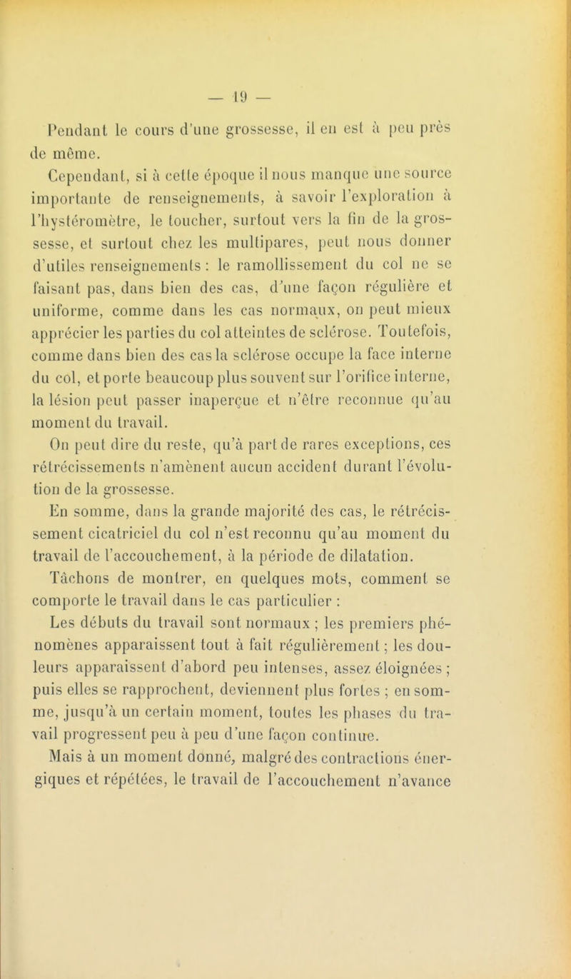 Pendant le cours d'une grossesse, il en est à peu près de même. Cependant, si à cette époque il nous manque une source importante de renseignements, à savoir l'exploration à riiystéromètre, le toucher, surtout vers la fin de la gros- sesse, et surtout chez les multipares, peut nous donner d'utiles renseignements : le ramollissement du col ne se faisant pas, dans bien des cas, d'une façon régulière et uniforme, comme dans les cas normaux, on peut mieux apprécier les parties du col atteintes de sclérose. Toutefois, comme dans bien des cas la sclérose occupe la face interne du col, et porte beaucoup plus souvent sur l'orifice interne, la lésion peut passer inaperçue et n'être reconnue qu'au moment du travail. On peut dire du reste, qu'à part de rares exceptions, ces rétrécissements n'amènent aucun accident durant l'évolu- tion de la grossesse. En somme, dans la grande majorité des cas, le rétrécis- sement cicatriciel du col n'est reconnu qu'au moment du travail de l'accouchement, à la période de dilatation. Tâchons de montrer, en quelques mots, comment se comporte le travail dans le cas particulier : Les débuts du travail sont normaux ; les premiers phé- nomènes apparaissent tout à fait régulièrement ; les dou- leurs apparaissent d'abord peu intenses, assez éloignées ; puis elles se rapprochent, deviennent plus fortes ; en som- me, jusqu'à un certain moment, toutes les phases du tra- vail progressent peu à peu d'une façon continue. Mais à un moment donné, malgré des contractions éner- giques et répétées, le travail de l'accouchement n'avance