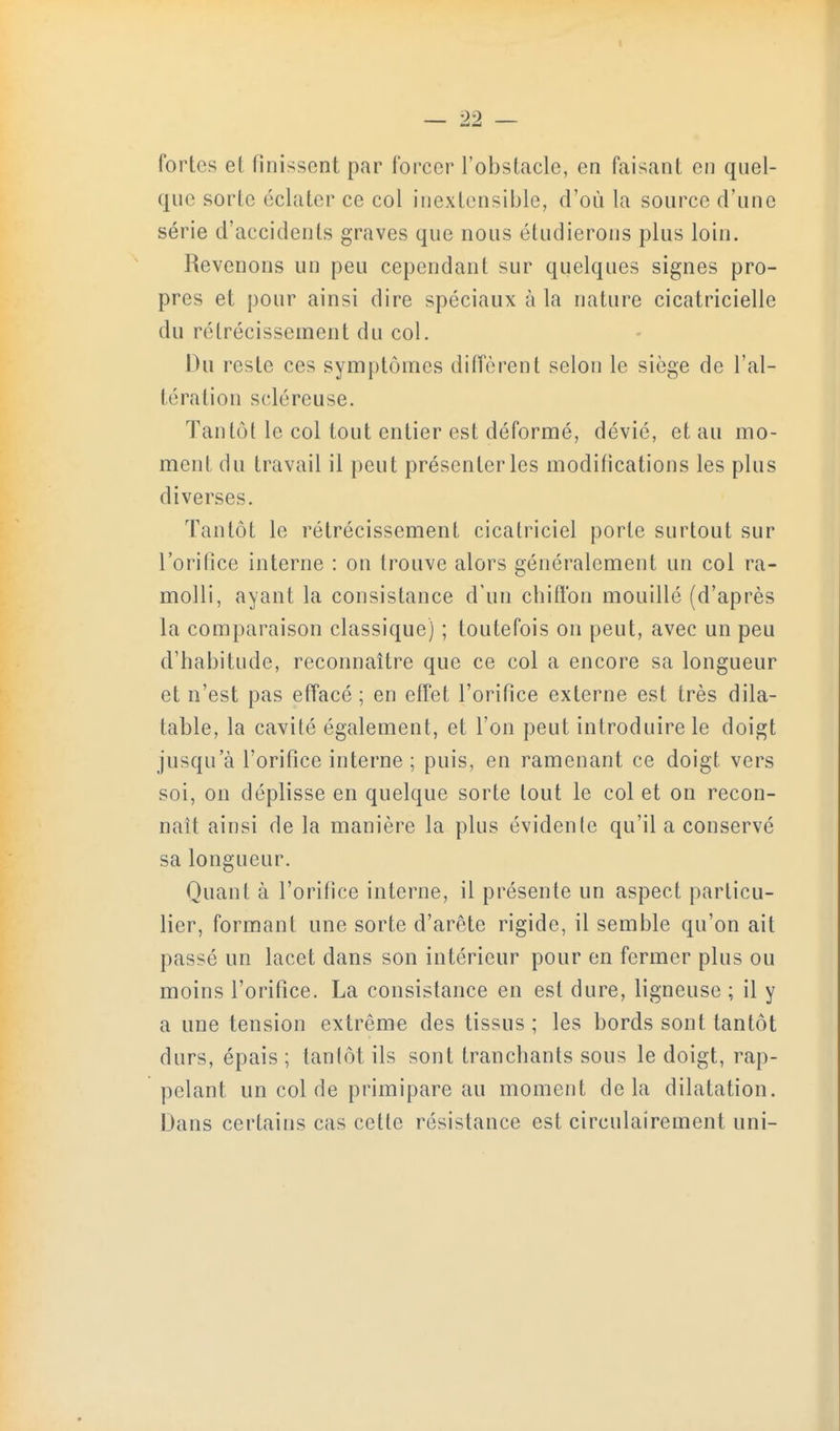 1 fortes et finissent par forcer l'obstacle, en faisant en qnel- que sorte éclater ce col inextensible, d'où la source d'une série d'accidents graves que nous étudierons plus loin. Revenons un peu cependant sur quelques signes pro- pres et pour ainsi dire spéciaux à la nature cicatricielle du rétrécissement du col. Du reste ces symptômes diffèrent selon le siège de l'al- tération scléreuse. Tantôt le col tout entier est déformé, dévié, et au mo- ment du travail il peut présenter les modifications les plus diverses. Tantôt le rétrécissement cicatriciel porte surtout sur l'orifice interne : on trouve alors généralement un col ra- molli, ayant la consistance d'un chiffon mouillé (d'après la comparaison classique) ; toutefois on peut, avec un peu d'habitude, reconnaître que ce col a encore sa longueur et n'est pas effacé ; en effet l'orifice externe est très dila- table, la cavité également, et l'on peut introduire le doigt jusqu'à l'orifice interne ; puis, en ramenant ce doigt vers soi, on déplisse en quelque sorte tout le col et on recon- naît ainsi de la manière la plus évidente qu'il a conservé sa longueur. Quant à l'orifice interne, il présente un aspect particu- lier, formant une sorte d'arête rigide, il semble qu'on ait passé un lacet dans son intérieur pour en fermer plus ou moins l'orifice. La consistance en est dure, ligneuse ; il y a une tension extrême des tissus ; les bords sont tantôt durs, épais ; tantôt ils sont tranchants sous le doigt, rap- pelant un col de primipare au moment delà dilatation. Dans certains cas cette résistance est circulairement uni-