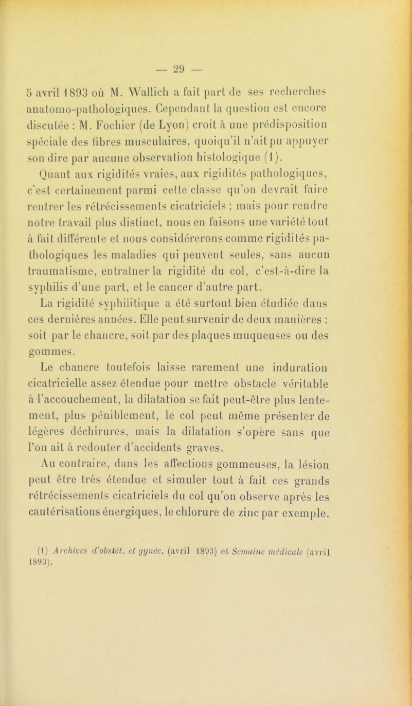5 avril 1893 où M. Wallich a fait part de ses recherches aiiatomo-pathologiques. Cepciidant la question est encore discutée : M. Fochier (de Lyon) croit à une prédisposition spéciale des libres musculaires, quoiqu'il n'ait pu appuyer son dire par aucune observation histologique (1). Quant aux rigidités vraies, aux rigidités pathologiques, c'est certainement parmi cette classe qu'on devrait faire rentrer les rétrécissements cicatriciels ; mais pour rendre notre travail plus distinct, nous en faisons une variété tout à fait dilFérente et nous considérerons comme rigidités pa- thologiques les maladies qui peuvent seules, sans aucun traumatisme, entraîner la rigidité du col, c'est-à-dire la syphilis d'une part, et le cancer d'autre part. La rigidité syphilitique a été surtout bien étudiée dans ces dernières années. Elle peut survenir de deux manières : soit par le chancre, soit par des plaques muqueuses ou des gommes. Le chancre toutefois laisse rarement une induration cicatricielle assez étendue pour mettre obstacle véritable à l'accouchement, la dilatation se fait peut-être plus lente- ment, plus péniblement, le col peut même présenter de légères déchirures, mais la dilatation s'opère sans que l'on ait à redouter d'accidents graves. Au contraire, dans les affections gommeuses, la lésion peut être très étendue et simuler tout à fait ces grands rétrécissements cicatriciels du col qu'on observe après les cautérisations énergiques, le chlorure de zinc par exemple. (1) Archives cCobstét. cl gynéc. (avril 1893) et Semaine médicale (avril 1893).
