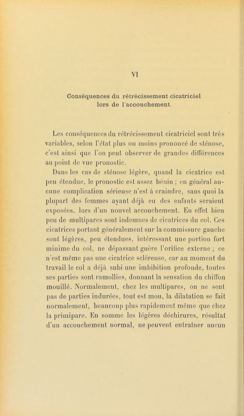 VI Conséquences du rétrécissement cicatriciel lors de l'accouchement. Les conséquences du rétrécissement cicatriciel sont très variables, selon l'état plus ou moins prononcé de sténose, c'est ainsi que l'on peut observer de grandes différences au point de vue pronostic. Dans les cas de sténose légère, quand la cicatrice est peu étendue, le pronostic est assez bénin ; en général au- cune complication sérieuse n'est à craindre, sans quoi la plupart des femmes ayant déjà eu des enfants seraient exposées, lors d'un nouvel accouchement. En effet bien peu de multipares sont indemnes de cicatrices du col. Ces cicatrices portant généralement sur la commissure gauche sont légères, peu étendues, intéressant une portion fort minime du col, ne dépassant guère l'orifice externe; ce n'est même pas une cicatrice scléreuse, car au moment du travail le col a déjà subi une imbibition profonde, toutes ses parties sont ramollies, donnant la sensation du chiffon mouillé. Normalement, chez les multipares, on ne sent pas de parties indurées, tout est mou, la dilatation se fait normalement, beaucoup plus rapidement même que chez la primipare. En somme les légères déchirures, résultat d'un accouchement normal, ne peuvent entraîner aucun