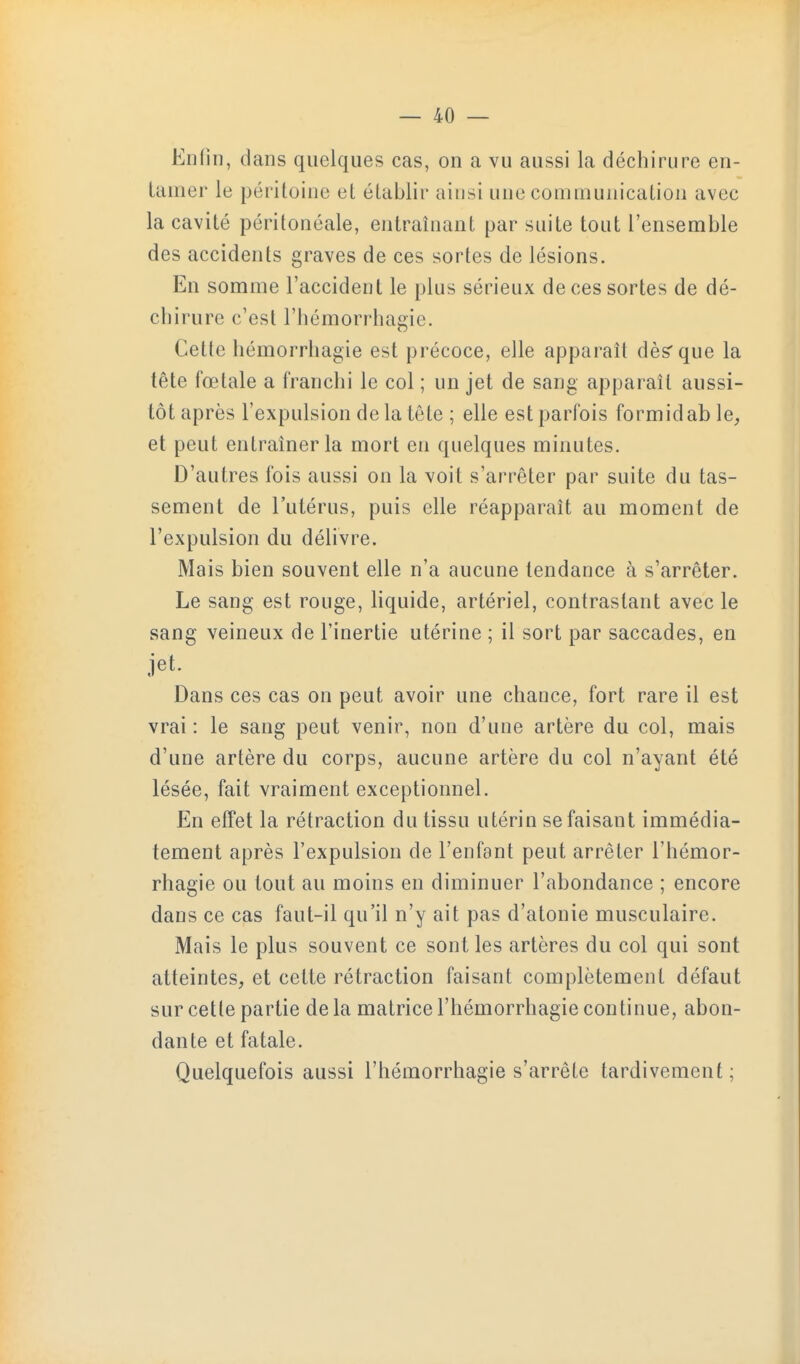 En lin, dans quelques cas, on a vu aussi la déchirure en- tamer le péritoine et établir ainsi une communication avec la cavité péritonéale, entraînant par suite tout l'ensemble des accidents graves de ces sortes de lésions. En somme l'accident le plus sérieux de ces sortes de dé- chirure c'est l'hémorrhagie. Cette hémorrhagie est précoce, elle apparaît dès'que la tête fœtale a franchi le col ; un jet de sang apparaît aussi- tôt après l'expulsion de la tète ; elle est parfois formidab le^ et peut entraîner la mort en quelques minutes. D'autres fois aussi on la voit s'arrêter par suite du tas- sement de l'utérus, puis elle réapparaît au moment de l'expulsion du délivre. Mais bien souvent elle n'a aucune tendance à s'arrêter. Le sang est rouge, hquide, artériel, contrastant avec le sang veineux de l'inertie utérine ; il sort par saccades, en jet. Dans ces cas on peut avoir une chance, fort rare il est vrai: le sang peut venir, non d'une artère du col, mais d'une artère du corps, aucune artère du col n'ayant été lésée, fait vraiment exceptionnel. En effet la rétraction du tissu utérin se faisant immédia- tement après l'expulsion de l'enfant peut arrêter l'hémor- rhagie ou tout au moins en diminuer l'abondance ; encore dans ce cas faut-il qu'il n'y ait pas d'atonie musculaire. Mais le plus souvent ce sont les artères du col qui sont atteintes, et cette rétraction faisant complètement défaut sur cette partie de la matrice l'hémorrhagie continue, abon- dante et fatale. Quelquefois aussi l'hémorrhagie s'arrête tardivement;