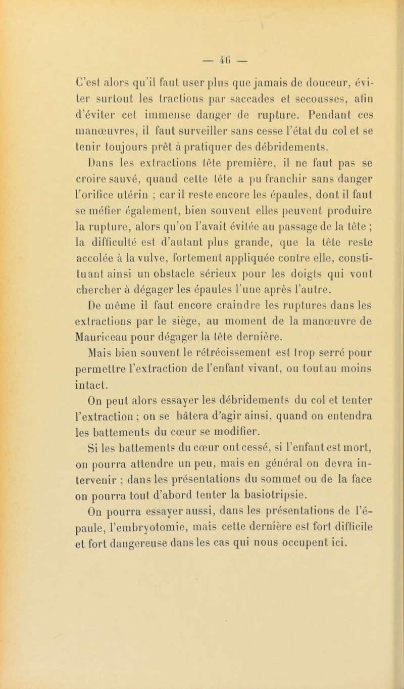 C'esl alors qu'il faiil user plus que jamais de douceur, évi- ter surtout les tractions par saccades et secousses, afin d'éviter cet immense danger de rupture. Pendant ces manœuvres, il faut surveiller sans cesse l'état du col et se tenir toujours prêt à pratiquer des débridements. Dans les extractions (ête première, il ne faut pas se croire sauvé, quand cette tête a ])U franchir sans danger l'orifice utérin ; car il reste encore les épaules, dont il faut se méfier également, bien souvent elles peuvent produire la rupture, alors qu'on l'avait évitée au passage de la tête ; la difficulté est d'autant plus grande, que la tête reste accolée à la vulve, fortement appliquée contre elle, consti- tuant ainsi un obstacle sérieux pour les doigts qui vont chercher à dégager les épaules l'une après l'autre. De même il faut encore craindre les ruptures dans les extractions par le siège, au moment de la manœuvre de Mauriceau pour dégager la tête dernière. Mais bien souvent le rétrécissement est trop serré pour permettre l'extraction de l'enfant vivant, ou ton tau moins intact. On peut alors essayer les débridements du col et tenter l'extraction ; on se hâtera d'agir ainsi, quand on entendra les battements du cœur se modifier. Si les battements du cœur ont cessé, si l'enfant est mort, on pourra attendre un peu, mais en général on devra in- tervenir ; dans les présentations du sommet ou de la face on pourra tout d'abord tenter la basiotripsie. On pourra essayer aussi, dans les présentations de l'é- paule, l'embryotomie, mais cette dernière est fort difficile et fort dangereuse dans les cas qui nous occupent ici.