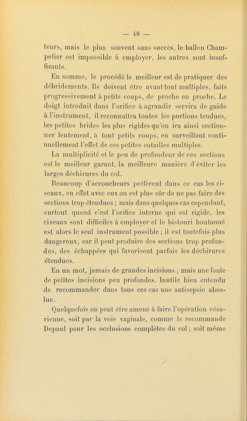 teurs, mais le plus souvent sans succès, le ballon Cham- petier est impossible à employer, les autres sont insuf- fisants. En somme, le procédé le meilleur est de pratiquer des débridements. Ils doivent être avant tout multiples, faits progressivement à petits coups, de proche en proche. Le doigt introduit dans l'orifice à agrandir servira de guide à l'instrument, il reconnaîtra toutes les portions tendues, les petites brides les plus rigides qu'on ira ainsi section- ner lentement, à tout petits coups, en surveillant conti- nuellement l'effet de ces petites entailles multiples, La multiplicité et le peu de profondeur de ces sections est le meilleur garant, la meilleure manière d'éviter les larges déchirures du col. Beaucoup d'accoucheurs préfèrent dans ce cas les ci- seaux, en effet avec eux on est plus sûr de ne pas faire des sections trop étendues ; mais dans quelques cas cependant, surtout quand c'est l'orifice interne qui est rigide, les ciseaux sont difficiles à employer et le bistouri boutonné est alors le seul instrument possible ; il est toutefois plus dangereux, car il peut produire des sections trop profon- des, des échappées qui favorisent parfois les déchirures étendues. En un mot, jamais de grandes incisions ; mais une foule de petites incisions peu profondes. Inutile bien entendu de recommander dans tous ces cas une antisepsie abso- lue. Quelquefois on peut êire amené à faire l'opération césa- rienne, soit par la voie vaginale, comme le recommande Depaul pour les occlusions complètes du col ; soit même