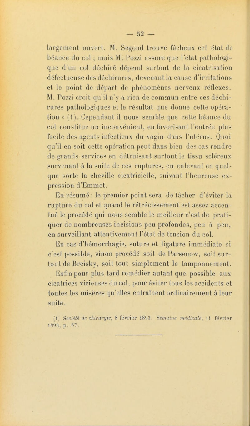largement ouvert. M. Segond trouve fâcheux cet état de béance du col ; mais M. Pozzi assure que l'état patliologi- que d'un col déchiré dépend surtout de la cicatrisation défectueuse des déchirures, devenant la cause d'irritations et le point de départ de phénomènes nerveux réflexes. M. Pozzi croit qu'il n'y a rien de commun entre ces déchi- rures pathologiques et le résultat que donne cette opéra- tion ') ( I). Cependant il nous semble que cette béance du col constitue un inconvénient, en favorisant l'entrée plus facile des agents infectieux du vagin dans l'utérus. Quoi qu'il en soit cette opération peut dans bien des cas rendre de grands services en détruisant surtout le tissu scléreux survenant à la suite de ces ruptures, en enlevant en quel- que sorte la cheville cicatricielle, suivant l'heureuse ex- pression d'Emmet. En résumé : le premier point sera de tâcher d'éviter la rupture du col et quand le rétrécissement est assez accen- tué le procédé qui nous semble le meilleur c'est de prati- quer de nombreuses incisions peu profondes, peu à peu, en surveillant attentivement l'état de tension du col. En cas d'hémorrhagie, suture et ligature immédiate si c'est possible, sinon procédé soit de Parsenow, soit sur- tout de Breisky, soit tout simplement le tamponnement, Enlin pour plus tard remédier autant que possible aux cicatrices vicieuses du col, pour éviter tous les accidents et toutes les misères qu'elles entraînent ordinairement à leur suite. (1) Société de chirurgie, s février 1893. Semaine médicale, H février 18'.):{, p. 67 .