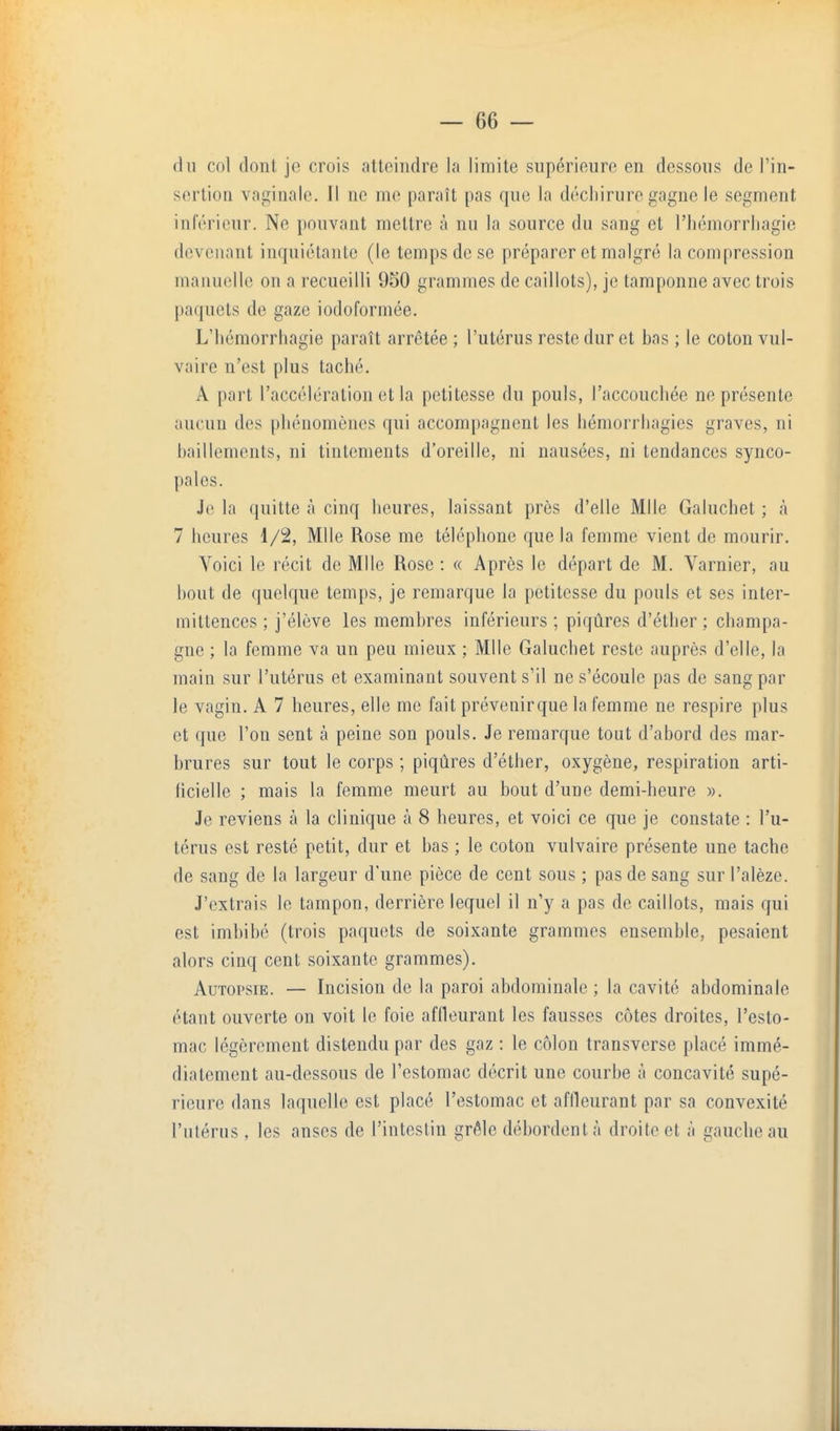 (lu col dont je crois attoindre la limite supérieure en dessous de Fin- sortion vaginale. Il ne me paraît pas que la déchirure gagne le segment inférieur. Ne pouvant mettre à nu la source du sang et l'hémorrliagie devenant inquiétante (le temps de se préparer et malgré la compression manuelle on a recueilli 950 grammes de caillots), je tamponne avec trois paquets de gaze iodoformée. L'hémorrliagie paraît arrêtée ; l'utérus reste dur et bas ; le coton vul- vaire n'est plus taché. A part l'accélération et la petitesse du pouls, l'accouchée ne présente aucun des phénomènes qui accompagnent les hémorriiagies graves, ni bâillements, ni tintements d'oreille, ni nausées, ni tendances synco- pales. J(! la quitte à cinq heures, laissant près d'elle Mlle Galuchet ; à 7 heures 1/2, Mlle Rose me téléphone que la femme vient de mourir. Voici le récit de Mlle Rose : « Après le départ de M. Varnier, au bout de quelque temps, je remarque la petitesse du pouls et ses inter- mittences ; j'élève les membres inférieurs ; piqûres d'éther ; Champa- gne ; la femme va un peu mieux ; Mlle Galuchet reste auprès d'elle, la main sur l'utérus et examinant souvent s'il ne s'écoule pas de sang par le vagin. A 7 heures, elle me fait prévenirque la femme ne respire plus et que l'on sent à peine son pouls. Je remarque tout d'abord des mar- brures sur tout le corps ; piqûres d'éther, oxygène, respiration arti- ficielle ; mais la femme meurt au bout d'une demi-heure ». Je reviens à la clinique à 8 heures, et voici ce que je constate : l'u- térus est resté petit, dur et bas ; le coton vulvaire présente une tache de sang de la largeur d'une pièce de cent sous ; pas de sang sur l'alèze. J'extrais le tampon, derrière lequel il n'y a pas de caillots, mais qui est imbibé (trois paquets de soixante grammes ensemble, pesaient alors cinq cent soixante grammes). Autopsie. — Incision de la paroi abdominale ; la cavité abdominale étant ouverte on voit le foie affleurant les fausses côtes droites, l'esto- mac légèrement distendu par des gaz : le côlon transverse placé immé- diatement au-dessous de l'estomac décrit une courbe à concavité supé- rieure dans laquelle est placé l'estomac et affleurant par sa convexité l'utérus, les anses de l'intestin grêle débordent à droite et à gauche au