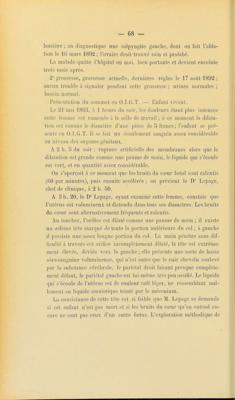 boisière ; on diagnostique une salpyngite gauche, dont on fait l'abla- tion le 16 mars 1892 ; Tovaire droit trouvé sain et prolabé. La malade quitte l'hôpital en mai. bien portante et devient enceinte trois mois après. 2<= grossesse, grossesse actuelle, dernières règles le 17 août 1892 ; aucun trouble à signaler pendant cotte grossesse ; urines normales ; bassin normal. Présentation du sommet en O.I.G.T. — Enfant vivant. Le 21 mai 1893, à 1 heure du soir, les douleurs étant plus intenses cette femme est ramenée à la salle de travail ; à ce moment la dilata- tion est comme le diamètre d'une pièce de 5 francs; l'enfant se pré- sente en O.LG.T. Il se fait un écoulement sanguin assez considérable au niveau des organes génitaux. A 2 h. 5 du soir : rupture artificielle des membranes alors que la dilatation est grande comnie une paume de main, le liquide qui s'écoule est vert, et en quantité assez considérable. On s'aperçoit à ce moment que les bruits du cœur fœtal sont ralentis (60 par minutes), puis ensuite accélérés ; on prévient le D Lepage, chef de clinique, cà 2 h. 50. A 3 h. 20, le D'' Lepage, ayant examiné cette femme, constate que l'utérus est volumineux et distendu dans tous ses diamètres. Les bruits du cœur sont alternativement fréquents et ralentis. Au toucher, l'orifice est dilaté comme une paume de main ; il existe un œdème très marqué de toute la portion antérieure du col ; à gauche il persiste une assez longue portion du col. La main pénètre sans dif- ficulté à travers cet orilice incomplètement dilaté, la tête est extrême- ment élevée, déviée vers la gauche ; elle présente une sorte de bosse séro-sanguine volumineuse, qui n'est autre que le cuir chevelu soulevé par la substance cérébrale, le pariétal droit faisant presque complète- ment défaut, le pariétal gauche est lui-même très peu ossifié. Le liquide qui s'écoule de l'utérus est de couleur café léger, ne ressemblant nul- lement au liquide amniotique teinté par le inéconium. La consistance de cette tête est si faible (jue M. Lepage se demande si cet enfant n'est pas mort et si les bruits du cœur qu'on entend en- core ne sont pas ceux d'un autre fœtus. L'exploration méthodique de