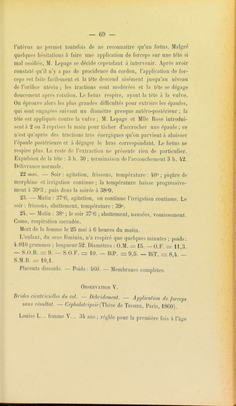 l'utérus ne permet toutefois de ne reconnaître (|u'un (œtus. Malgré quelques hésitations à faire une application de forceps sur une tôte si mal ossifiée, M. Lepage se décide cependant à intervenir. Après avoir constaté qu'il n'y a pas de procidence du cordon, l'application de for- ceps est faite facilement et la tête descend aisément jus(iu'au niveau de l'orifice utérin ; les tractions sont modérées et la tôte se dégage doucement après rotation. Le fœtus respire, ayant la tète à la vulve. On éprouve alors les plus grandes dillicultés pour extraire les épaules, qui sont engagées suivant un diamètre presque antéro-postérieur ; la tôte est appliquée contre la vulve ; M. Lepage et Mlle Rose introdui- sent à 2 ou 3 reprises la main pour tâcher d'accrocher une épaule ; ce n'est qu'après des tractions très énergiques qu'on parvient à abaisser l'épaule postérieure et à dégager le bras correspondant. Le fœtus ne respire plus. Le reste de l'extraction ne présente rien de particulier. Expulsion de la tète : 3 h. 30 ; terminaison de l'accouchement 3 h. 42. Délivrance normale. 22 ?nai. — Soir : agitation, frissons, température : 40° ; piqûre de morphine et irrigation continue ; la température baisse progressive- ment à 39°3 ; puis dans la soirée à 38o9. 23. — Matin : 37°6, agitation, on continue l'irrigation continue. Le soir : frissons, abattement, température : 39°. 24. — Matin : 38^ ; le soir 37°6 ; abattement, nausées, vomissement. Coma, respiration saccadée. Mort de la femme le 25 mai à 6 heures du matin. L'enfant, du sexe féminin, n'a respiré que quelques minutes ; poids: 4.010 grammes ; longueur 52. Diamètres : O.M. = 15. — O.F. = 11,3. - S.O.B. = 9. - S.O.F. = 10. - BiP. = 9,5. - BiT. - 8 4 - S.M.B. = 10,1. Placenta discoïde. — Poids : 460. — Membranes complètes. Observation V. Brides cicatricielles du col. — Dcbvidement. — Application de forceps sans résultat. — Céphalotripsie(Thbse de TissiEn, Paris, 1860). Louise L... femme V... 34 ans ; réglée pour la première fois à l'â-^e