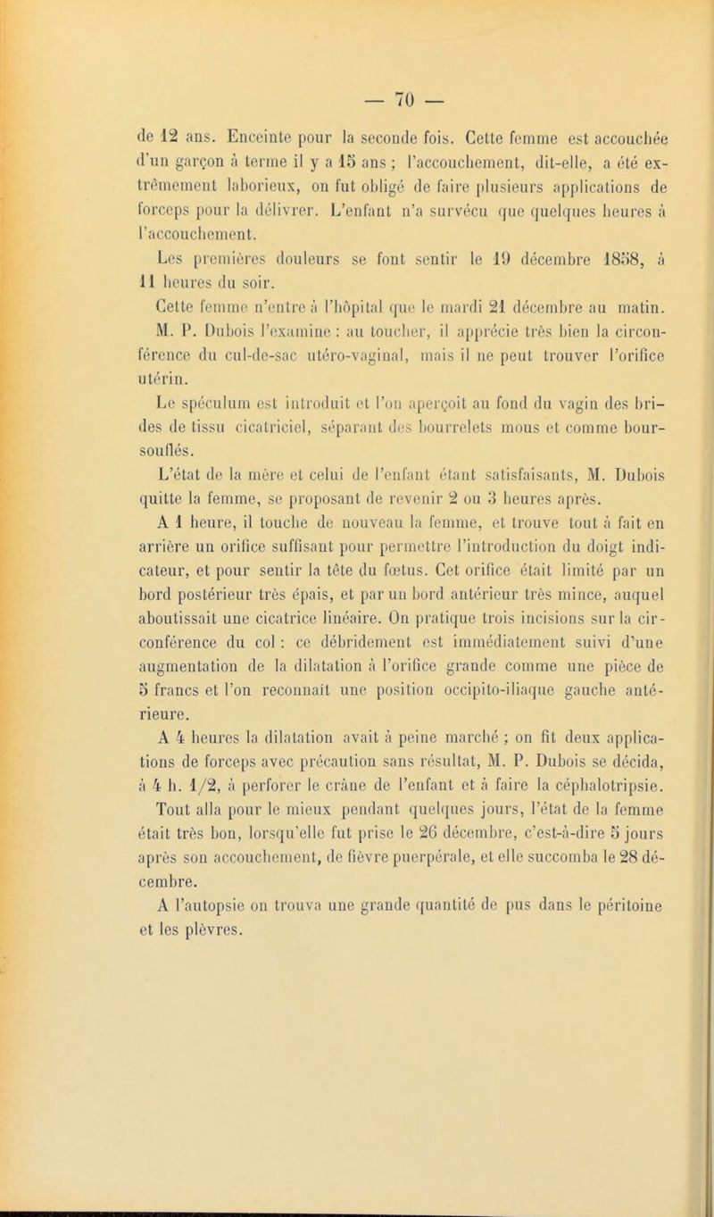 de 12 ans. Enceinte pour la seconde fois. Cette femme est accouchée d'un garçon à terme il y a 15 ans ; raccoucliement, dit-elle, a été ex- trêmement laborieux, on fut obligé de faire plusieurs applications de forceps pour la délivrer. L'enfant n'a survécu que quelques heures à l'accouchement. Les premières douleurs se font sentir le 19 décembre 1858, à 11 heures du soir. Cette femme n'entre à l'hôpital que le mardi 21 décembre au matin. M. P. Dubois l'examine : au toucher, il apprécie très bien la circon- férence du cul-de-sac uléro-vaginal, mais il ne peut trouver l'orifice utérin. Le spéculum est introduit et l'on aperçoit au fond du vagin des bri- des de tissu cicatriciel, séparant des bourrelets mous et comme bour- souflés. L'état de la mère et celui de l'enfant étant satisfaisants, M. Dubois quitte la femme, se proposant de revenir 2 ou 3 heures après. A 1 heure, il touche de nouveau la femme, et trouve tout à fait en arrière un orifice suffisant pour permettre l'introduction du doigt indi- cateur, et pour sentir la tête du fœtus. Cet orifice était limité par un bord postérieur très épais, et par un bord antérieur très mince, auquel aboutissait une cicatrice linéaire. On pratique trois incisions sur la cir- conférence du col : ce débridement est immédiatement suivi d'une augmentation de la dilatation à l'orifice grande comme une pièce de 5 francs et l'on reconnaît une position occipito-iliaque gauche anté- rieure. A 4 heures la dilatation avait à peine marché ; on fit deux applica- tions de forceps avec précaution sans résultat, M. P. Dubois se décida, à 4 h. 1/2, à perforer le crâne de l'enfant et à faire la céplialotripsie. Tout alla pour le mieux pendant quelques jours, l'état de la femme était très bon, lorsqu'elle fut prise le 26 décembre, c'est-à-dire 5 jours après son accouchement, de fièvre puerpérale, et elle succomba le 28 dé- cembre. A l'autopsie on trouva une grande quantité de pus dans le péritoine et les plèvres.