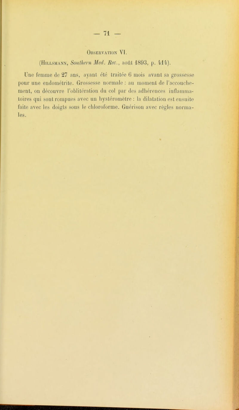 Observation VI. (HiLLSMANN, Southern Med. Rec, août 1893, p. 414). Une femme de 27 ans, ayant été traitée 6 mois avant sa grossesse pour une endométrite. Grossesse normale : au moment de l'accouche- ment, on découvre l'oblitération du col par des adhérences inllamma- toires qui sont rompues avec un hystéromètre : la dilatation est ensuite faite avec les doigts sous le chloroforme. Guérison avec règles norma- les.